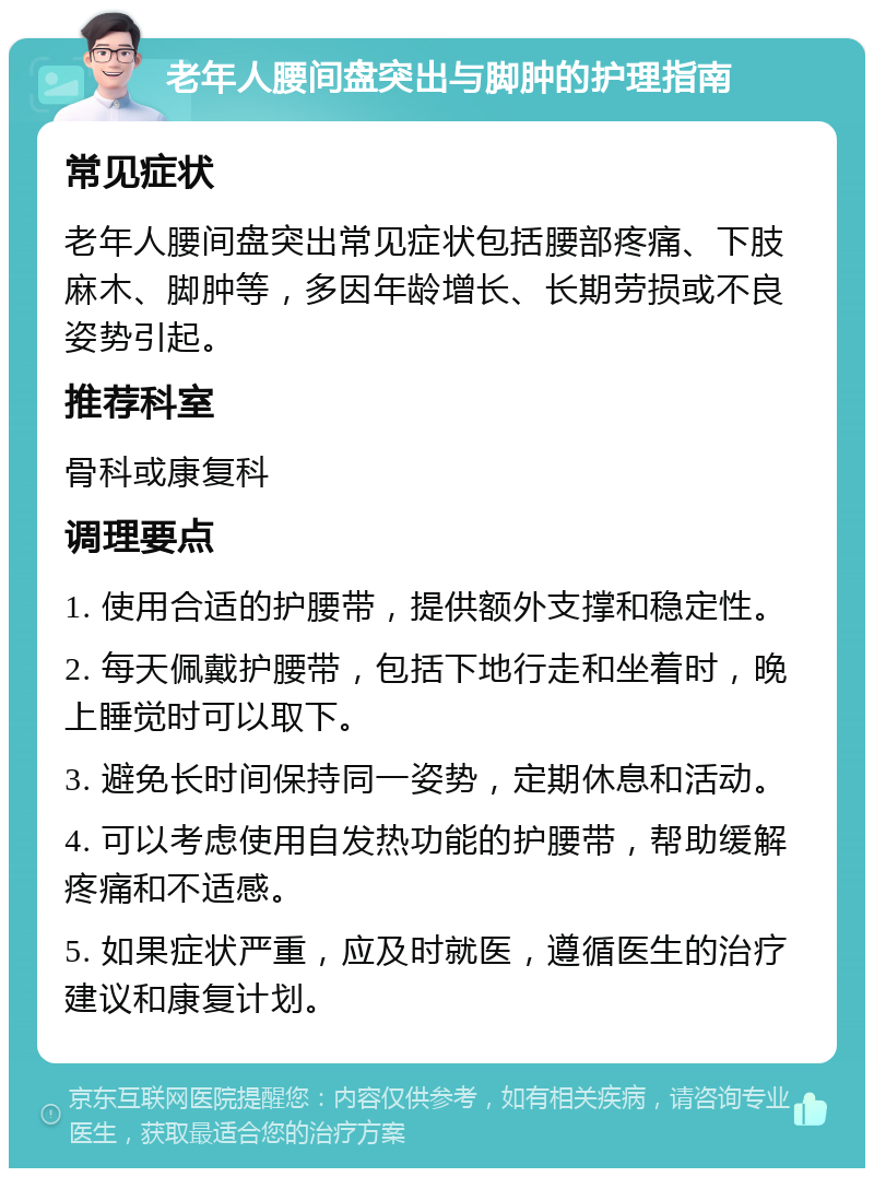 老年人腰间盘突出与脚肿的护理指南 常见症状 老年人腰间盘突出常见症状包括腰部疼痛、下肢麻木、脚肿等，多因年龄增长、长期劳损或不良姿势引起。 推荐科室 骨科或康复科 调理要点 1. 使用合适的护腰带，提供额外支撑和稳定性。 2. 每天佩戴护腰带，包括下地行走和坐着时，晚上睡觉时可以取下。 3. 避免长时间保持同一姿势，定期休息和活动。 4. 可以考虑使用自发热功能的护腰带，帮助缓解疼痛和不适感。 5. 如果症状严重，应及时就医，遵循医生的治疗建议和康复计划。