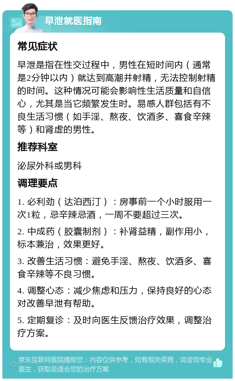 早泄就医指南 常见症状 早泄是指在性交过程中，男性在短时间内（通常是2分钟以内）就达到高潮并射精，无法控制射精的时间。这种情况可能会影响性生活质量和自信心，尤其是当它频繁发生时。易感人群包括有不良生活习惯（如手淫、熬夜、饮酒多、喜食辛辣等）和肾虚的男性。 推荐科室 泌尿外科或男科 调理要点 1. 必利劲（达泊西汀）：房事前一个小时服用一次1粒，忌辛辣忌酒，一周不要超过三次。 2. 中成药（胶囊制剂）：补肾益精，副作用小，标本兼治，效果更好。 3. 改善生活习惯：避免手淫、熬夜、饮酒多、喜食辛辣等不良习惯。 4. 调整心态：减少焦虑和压力，保持良好的心态对改善早泄有帮助。 5. 定期复诊：及时向医生反馈治疗效果，调整治疗方案。