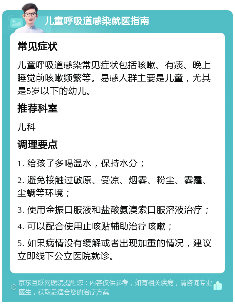 儿童呼吸道感染就医指南 常见症状 儿童呼吸道感染常见症状包括咳嗽、有痰、晚上睡觉前咳嗽频繁等。易感人群主要是儿童，尤其是5岁以下的幼儿。 推荐科室 儿科 调理要点 1. 给孩子多喝温水，保持水分； 2. 避免接触过敏原、受凉、烟雾、粉尘、雾霾、尘螨等环境； 3. 使用金振口服液和盐酸氨溴索口服溶液治疗； 4. 可以配合使用止咳贴辅助治疗咳嗽； 5. 如果病情没有缓解或者出现加重的情况，建议立即线下公立医院就诊。