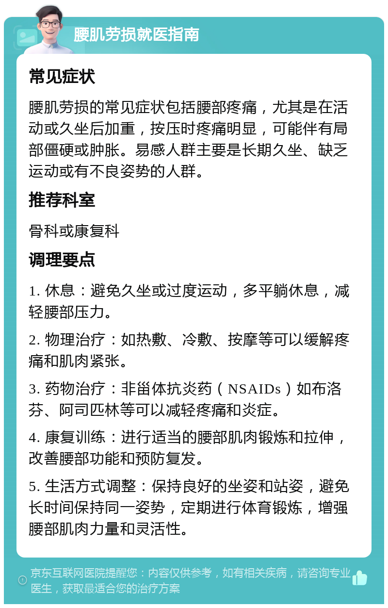 腰肌劳损就医指南 常见症状 腰肌劳损的常见症状包括腰部疼痛，尤其是在活动或久坐后加重，按压时疼痛明显，可能伴有局部僵硬或肿胀。易感人群主要是长期久坐、缺乏运动或有不良姿势的人群。 推荐科室 骨科或康复科 调理要点 1. 休息：避免久坐或过度运动，多平躺休息，减轻腰部压力。 2. 物理治疗：如热敷、冷敷、按摩等可以缓解疼痛和肌肉紧张。 3. 药物治疗：非甾体抗炎药（NSAIDs）如布洛芬、阿司匹林等可以减轻疼痛和炎症。 4. 康复训练：进行适当的腰部肌肉锻炼和拉伸，改善腰部功能和预防复发。 5. 生活方式调整：保持良好的坐姿和站姿，避免长时间保持同一姿势，定期进行体育锻炼，增强腰部肌肉力量和灵活性。