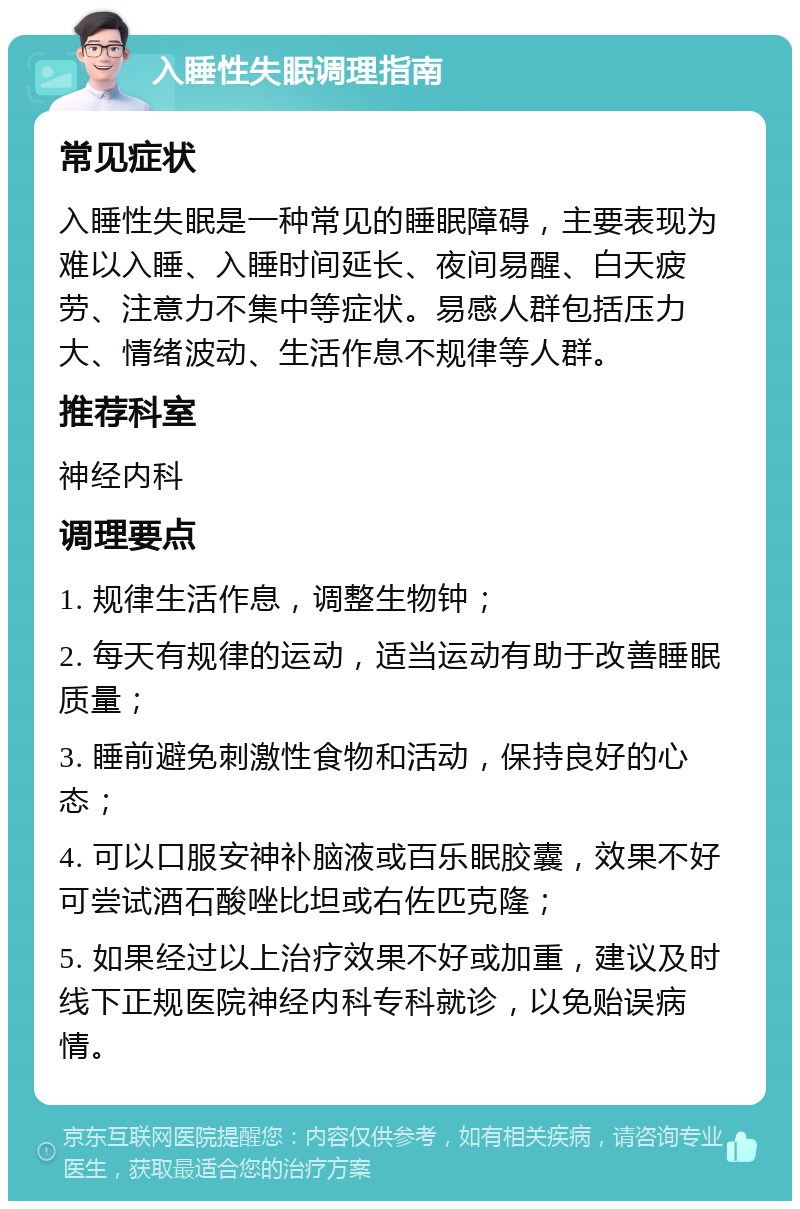 入睡性失眠调理指南 常见症状 入睡性失眠是一种常见的睡眠障碍，主要表现为难以入睡、入睡时间延长、夜间易醒、白天疲劳、注意力不集中等症状。易感人群包括压力大、情绪波动、生活作息不规律等人群。 推荐科室 神经内科 调理要点 1. 规律生活作息，调整生物钟； 2. 每天有规律的运动，适当运动有助于改善睡眠质量； 3. 睡前避免刺激性食物和活动，保持良好的心态； 4. 可以口服安神补脑液或百乐眠胶囊，效果不好可尝试酒石酸唑比坦或右佐匹克隆； 5. 如果经过以上治疗效果不好或加重，建议及时线下正规医院神经内科专科就诊，以免贻误病情。