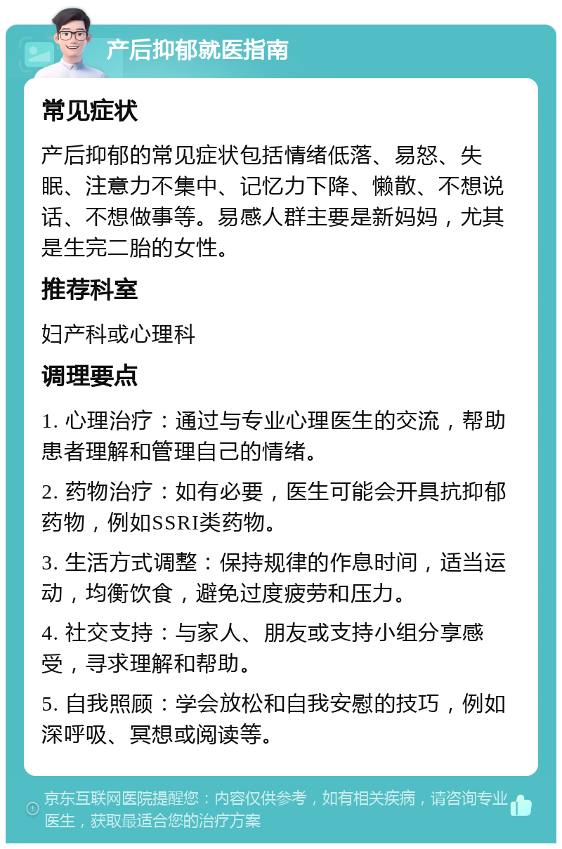 产后抑郁就医指南 常见症状 产后抑郁的常见症状包括情绪低落、易怒、失眠、注意力不集中、记忆力下降、懒散、不想说话、不想做事等。易感人群主要是新妈妈，尤其是生完二胎的女性。 推荐科室 妇产科或心理科 调理要点 1. 心理治疗：通过与专业心理医生的交流，帮助患者理解和管理自己的情绪。 2. 药物治疗：如有必要，医生可能会开具抗抑郁药物，例如SSRI类药物。 3. 生活方式调整：保持规律的作息时间，适当运动，均衡饮食，避免过度疲劳和压力。 4. 社交支持：与家人、朋友或支持小组分享感受，寻求理解和帮助。 5. 自我照顾：学会放松和自我安慰的技巧，例如深呼吸、冥想或阅读等。