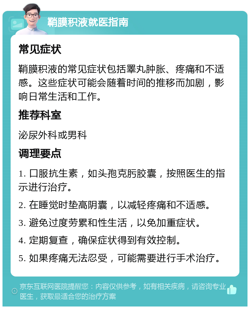 鞘膜积液就医指南 常见症状 鞘膜积液的常见症状包括睪丸肿胀、疼痛和不适感。这些症状可能会随着时间的推移而加剧，影响日常生活和工作。 推荐科室 泌尿外科或男科 调理要点 1. 口服抗生素，如头孢克肟胶囊，按照医生的指示进行治疗。 2. 在睡觉时垫高阴囊，以减轻疼痛和不适感。 3. 避免过度劳累和性生活，以免加重症状。 4. 定期复查，确保症状得到有效控制。 5. 如果疼痛无法忍受，可能需要进行手术治疗。