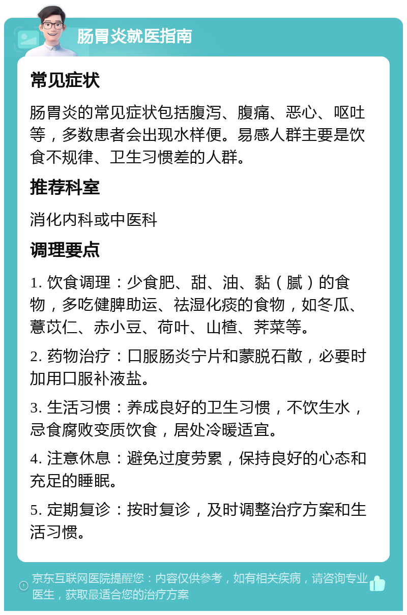 肠胃炎就医指南 常见症状 肠胃炎的常见症状包括腹泻、腹痛、恶心、呕吐等，多数患者会出现水样便。易感人群主要是饮食不规律、卫生习惯差的人群。 推荐科室 消化内科或中医科 调理要点 1. 饮食调理：少食肥、甜、油、黏（腻）的食物，多吃健脾助运、祛湿化痰的食物，如冬瓜、薏苡仁、赤小豆、荷叶、山楂、荠菜等。 2. 药物治疗：口服肠炎宁片和蒙脱石散，必要时加用口服补液盐。 3. 生活习惯：养成良好的卫生习惯，不饮生水，忌食腐败变质饮食，居处冷暖适宜。 4. 注意休息：避免过度劳累，保持良好的心态和充足的睡眠。 5. 定期复诊：按时复诊，及时调整治疗方案和生活习惯。