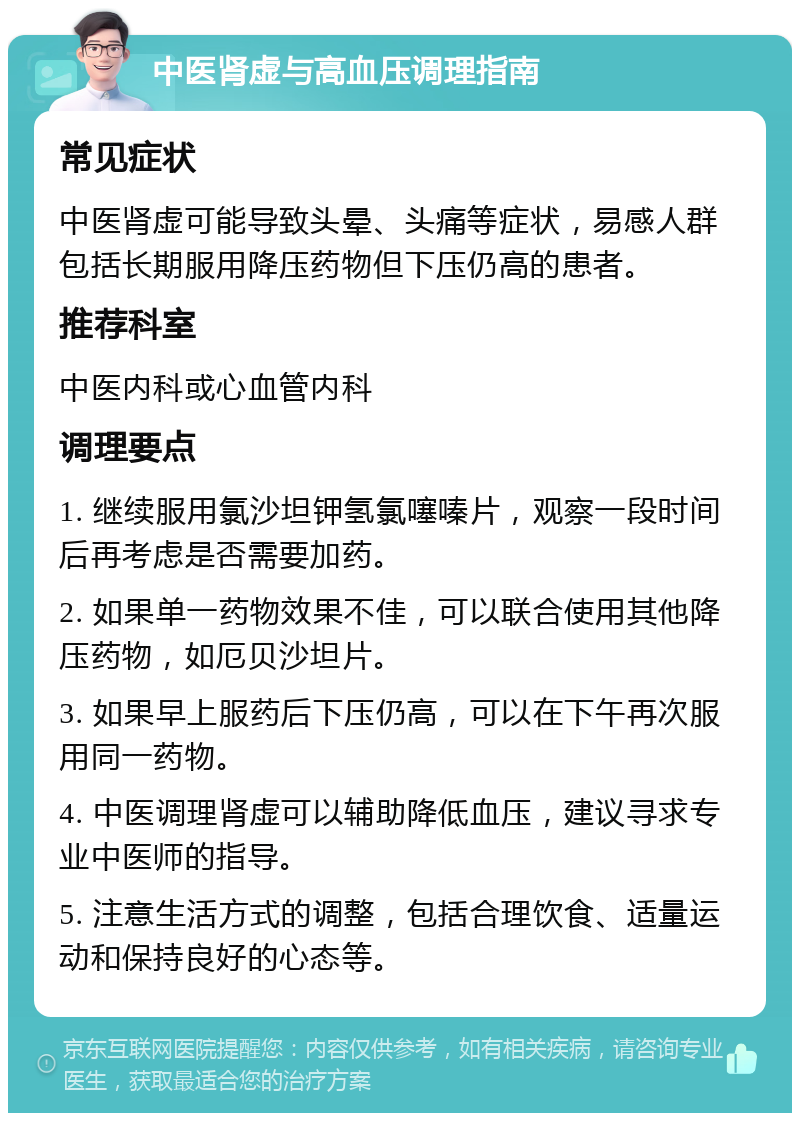 中医肾虚与高血压调理指南 常见症状 中医肾虚可能导致头晕、头痛等症状，易感人群包括长期服用降压药物但下压仍高的患者。 推荐科室 中医内科或心血管内科 调理要点 1. 继续服用氯沙坦钾氢氯噻嗪片，观察一段时间后再考虑是否需要加药。 2. 如果单一药物效果不佳，可以联合使用其他降压药物，如厄贝沙坦片。 3. 如果早上服药后下压仍高，可以在下午再次服用同一药物。 4. 中医调理肾虚可以辅助降低血压，建议寻求专业中医师的指导。 5. 注意生活方式的调整，包括合理饮食、适量运动和保持良好的心态等。