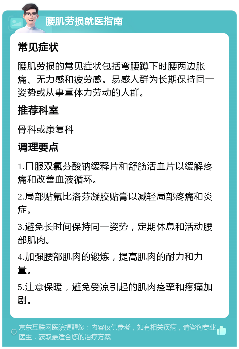 腰肌劳损就医指南 常见症状 腰肌劳损的常见症状包括弯腰蹲下时腰两边胀痛、无力感和疲劳感。易感人群为长期保持同一姿势或从事重体力劳动的人群。 推荐科室 骨科或康复科 调理要点 1.口服双氯芬酸钠缓释片和舒筋活血片以缓解疼痛和改善血液循环。 2.局部贴氟比洛芬凝胶贴膏以减轻局部疼痛和炎症。 3.避免长时间保持同一姿势，定期休息和活动腰部肌肉。 4.加强腰部肌肉的锻炼，提高肌肉的耐力和力量。 5.注意保暖，避免受凉引起的肌肉痉挛和疼痛加剧。