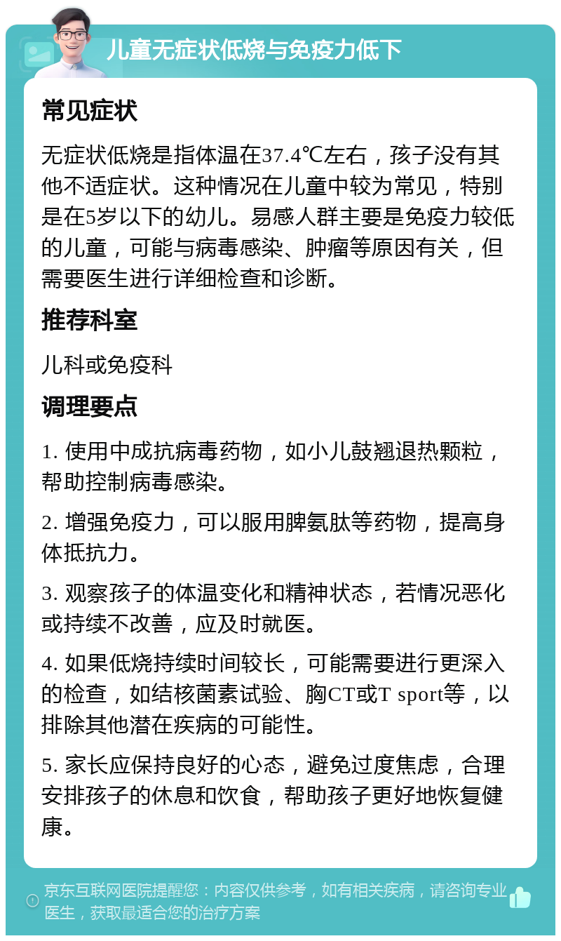 儿童无症状低烧与免疫力低下 常见症状 无症状低烧是指体温在37.4℃左右，孩子没有其他不适症状。这种情况在儿童中较为常见，特别是在5岁以下的幼儿。易感人群主要是免疫力较低的儿童，可能与病毒感染、肿瘤等原因有关，但需要医生进行详细检查和诊断。 推荐科室 儿科或免疫科 调理要点 1. 使用中成抗病毒药物，如小儿鼓翘退热颗粒，帮助控制病毒感染。 2. 增强免疫力，可以服用脾氨肽等药物，提高身体抵抗力。 3. 观察孩子的体温变化和精神状态，若情况恶化或持续不改善，应及时就医。 4. 如果低烧持续时间较长，可能需要进行更深入的检查，如结核菌素试验、胸CT或T sport等，以排除其他潜在疾病的可能性。 5. 家长应保持良好的心态，避免过度焦虑，合理安排孩子的休息和饮食，帮助孩子更好地恢复健康。