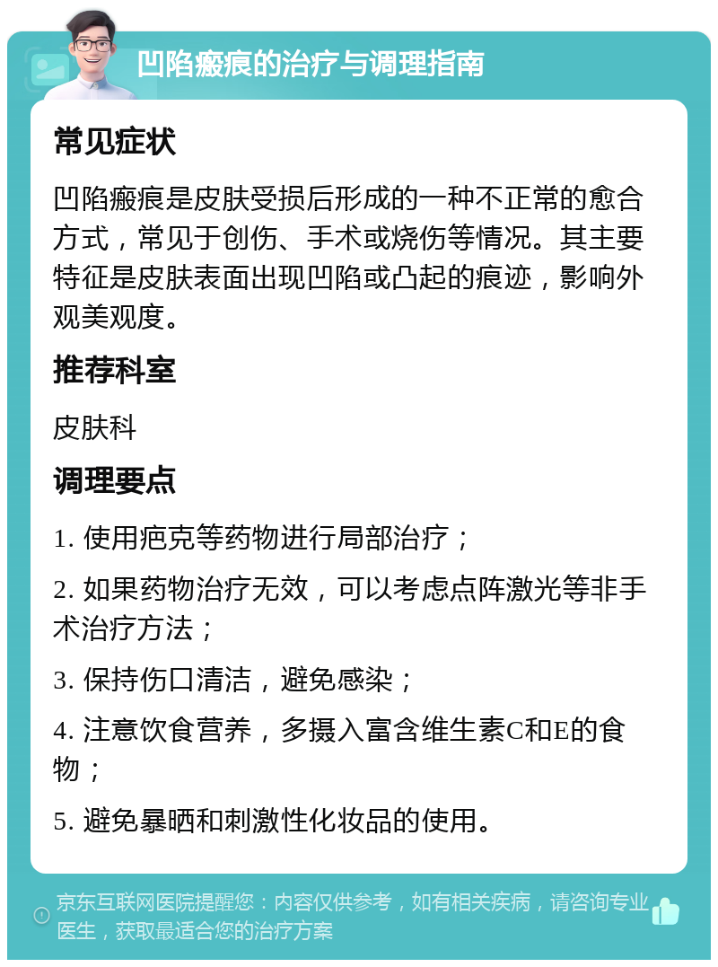 凹陷瘢痕的治疗与调理指南 常见症状 凹陷瘢痕是皮肤受损后形成的一种不正常的愈合方式，常见于创伤、手术或烧伤等情况。其主要特征是皮肤表面出现凹陷或凸起的痕迹，影响外观美观度。 推荐科室 皮肤科 调理要点 1. 使用疤克等药物进行局部治疗； 2. 如果药物治疗无效，可以考虑点阵激光等非手术治疗方法； 3. 保持伤口清洁，避免感染； 4. 注意饮食营养，多摄入富含维生素C和E的食物； 5. 避免暴晒和刺激性化妆品的使用。