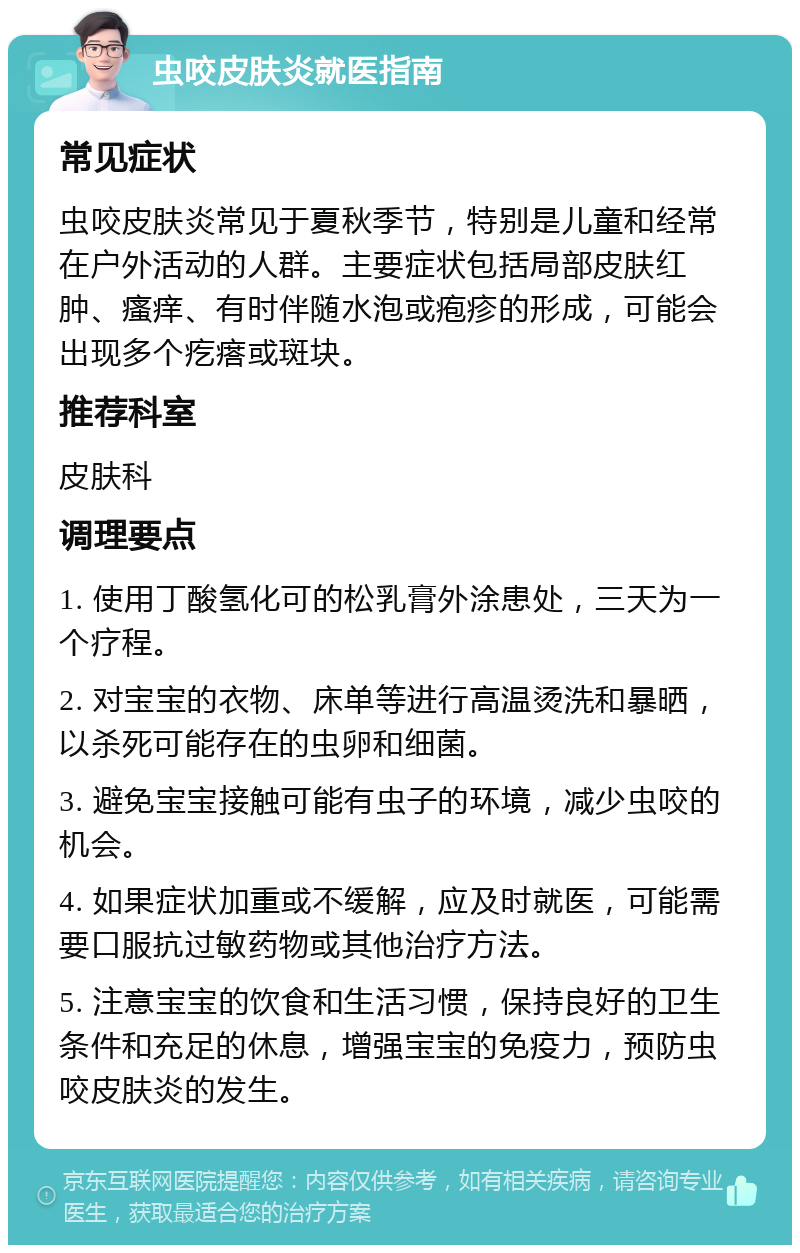 虫咬皮肤炎就医指南 常见症状 虫咬皮肤炎常见于夏秋季节，特别是儿童和经常在户外活动的人群。主要症状包括局部皮肤红肿、瘙痒、有时伴随水泡或疱疹的形成，可能会出现多个疙瘩或斑块。 推荐科室 皮肤科 调理要点 1. 使用丁酸氢化可的松乳膏外涂患处，三天为一个疗程。 2. 对宝宝的衣物、床单等进行高温烫洗和暴晒，以杀死可能存在的虫卵和细菌。 3. 避免宝宝接触可能有虫子的环境，减少虫咬的机会。 4. 如果症状加重或不缓解，应及时就医，可能需要口服抗过敏药物或其他治疗方法。 5. 注意宝宝的饮食和生活习惯，保持良好的卫生条件和充足的休息，增强宝宝的免疫力，预防虫咬皮肤炎的发生。