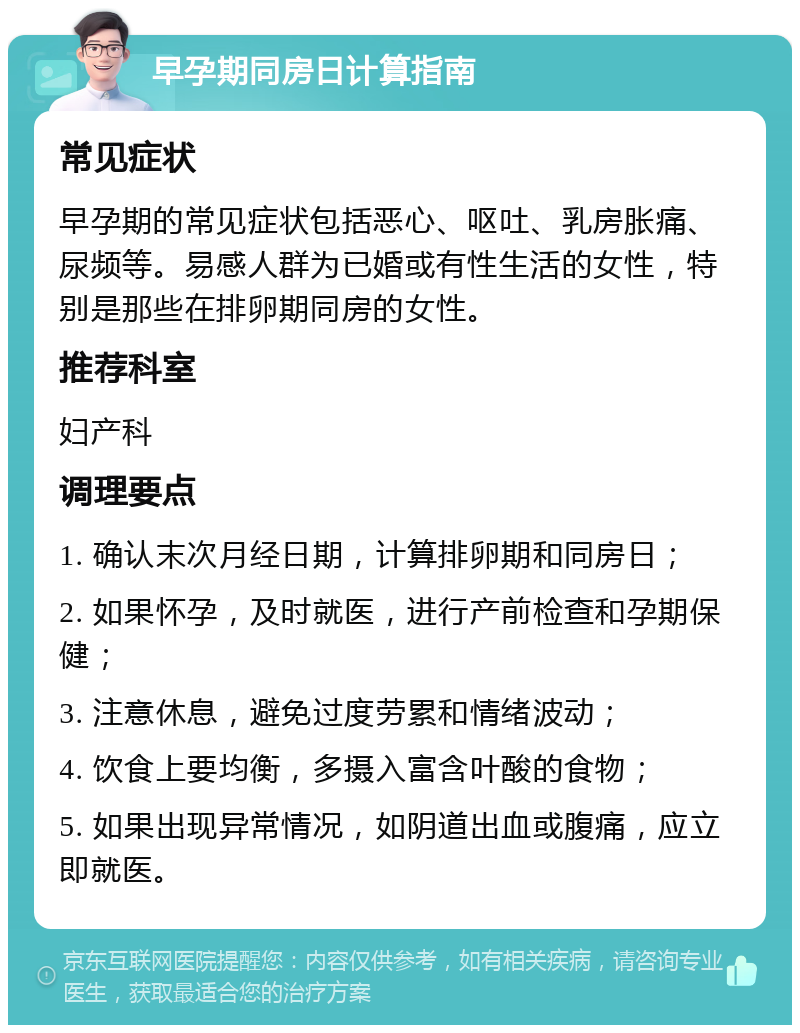 早孕期同房日计算指南 常见症状 早孕期的常见症状包括恶心、呕吐、乳房胀痛、尿频等。易感人群为已婚或有性生活的女性，特别是那些在排卵期同房的女性。 推荐科室 妇产科 调理要点 1. 确认末次月经日期，计算排卵期和同房日； 2. 如果怀孕，及时就医，进行产前检查和孕期保健； 3. 注意休息，避免过度劳累和情绪波动； 4. 饮食上要均衡，多摄入富含叶酸的食物； 5. 如果出现异常情况，如阴道出血或腹痛，应立即就医。