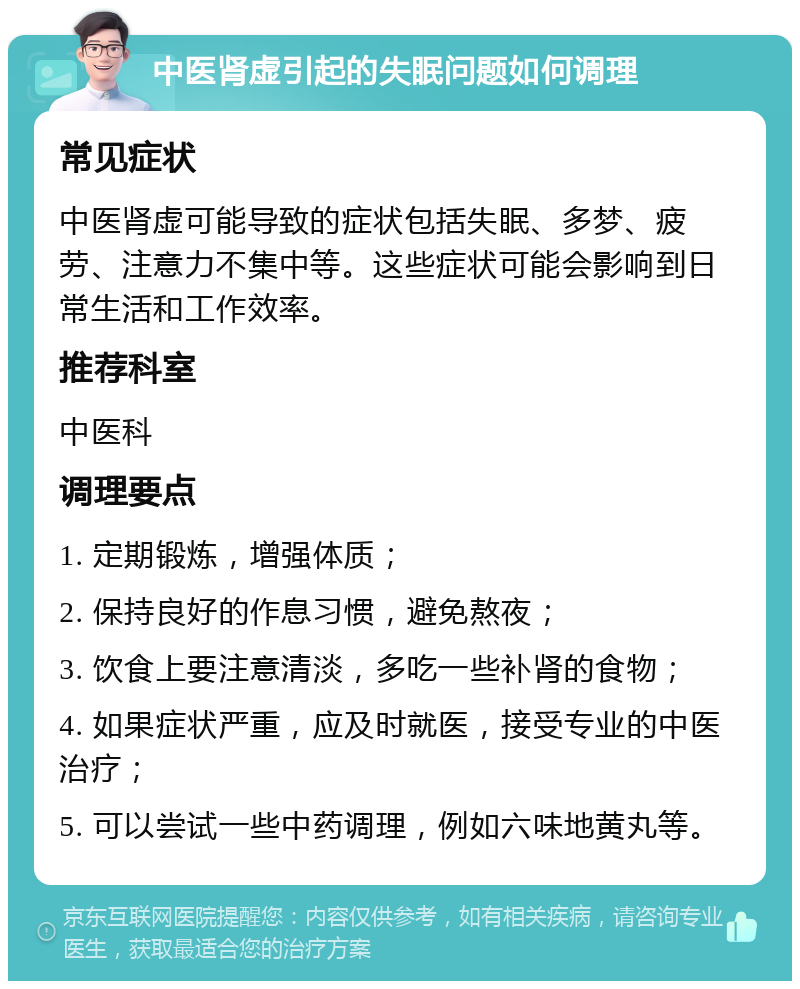 中医肾虚引起的失眠问题如何调理 常见症状 中医肾虚可能导致的症状包括失眠、多梦、疲劳、注意力不集中等。这些症状可能会影响到日常生活和工作效率。 推荐科室 中医科 调理要点 1. 定期锻炼，增强体质； 2. 保持良好的作息习惯，避免熬夜； 3. 饮食上要注意清淡，多吃一些补肾的食物； 4. 如果症状严重，应及时就医，接受专业的中医治疗； 5. 可以尝试一些中药调理，例如六味地黄丸等。