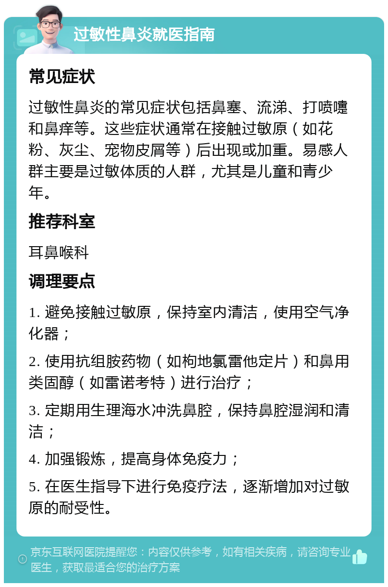 过敏性鼻炎就医指南 常见症状 过敏性鼻炎的常见症状包括鼻塞、流涕、打喷嚏和鼻痒等。这些症状通常在接触过敏原（如花粉、灰尘、宠物皮屑等）后出现或加重。易感人群主要是过敏体质的人群，尤其是儿童和青少年。 推荐科室 耳鼻喉科 调理要点 1. 避免接触过敏原，保持室内清洁，使用空气净化器； 2. 使用抗组胺药物（如枸地氯雷他定片）和鼻用类固醇（如雷诺考特）进行治疗； 3. 定期用生理海水冲洗鼻腔，保持鼻腔湿润和清洁； 4. 加强锻炼，提高身体免疫力； 5. 在医生指导下进行免疫疗法，逐渐增加对过敏原的耐受性。