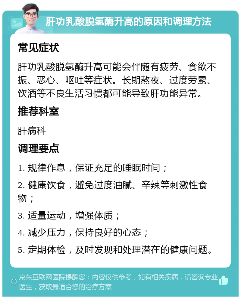 肝功乳酸脱氢酶升高的原因和调理方法 常见症状 肝功乳酸脱氢酶升高可能会伴随有疲劳、食欲不振、恶心、呕吐等症状。长期熬夜、过度劳累、饮酒等不良生活习惯都可能导致肝功能异常。 推荐科室 肝病科 调理要点 1. 规律作息，保证充足的睡眠时间； 2. 健康饮食，避免过度油腻、辛辣等刺激性食物； 3. 适量运动，增强体质； 4. 减少压力，保持良好的心态； 5. 定期体检，及时发现和处理潜在的健康问题。