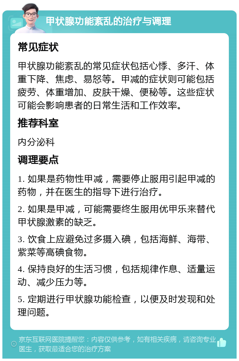 甲状腺功能紊乱的治疗与调理 常见症状 甲状腺功能紊乱的常见症状包括心悸、多汗、体重下降、焦虑、易怒等。甲减的症状则可能包括疲劳、体重增加、皮肤干燥、便秘等。这些症状可能会影响患者的日常生活和工作效率。 推荐科室 内分泌科 调理要点 1. 如果是药物性甲减，需要停止服用引起甲减的药物，并在医生的指导下进行治疗。 2. 如果是甲减，可能需要终生服用优甲乐来替代甲状腺激素的缺乏。 3. 饮食上应避免过多摄入碘，包括海鲜、海带、紫菜等高碘食物。 4. 保持良好的生活习惯，包括规律作息、适量运动、减少压力等。 5. 定期进行甲状腺功能检查，以便及时发现和处理问题。