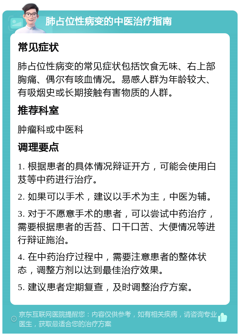 肺占位性病变的中医治疗指南 常见症状 肺占位性病变的常见症状包括饮食无味、右上部胸痛、偶尔有咳血情况。易感人群为年龄较大、有吸烟史或长期接触有害物质的人群。 推荐科室 肿瘤科或中医科 调理要点 1. 根据患者的具体情况辩证开方，可能会使用白芨等中药进行治疗。 2. 如果可以手术，建议以手术为主，中医为辅。 3. 对于不愿意手术的患者，可以尝试中药治疗，需要根据患者的舌苔、口干口苦、大便情况等进行辩证施治。 4. 在中药治疗过程中，需要注意患者的整体状态，调整方剂以达到最佳治疗效果。 5. 建议患者定期复查，及时调整治疗方案。