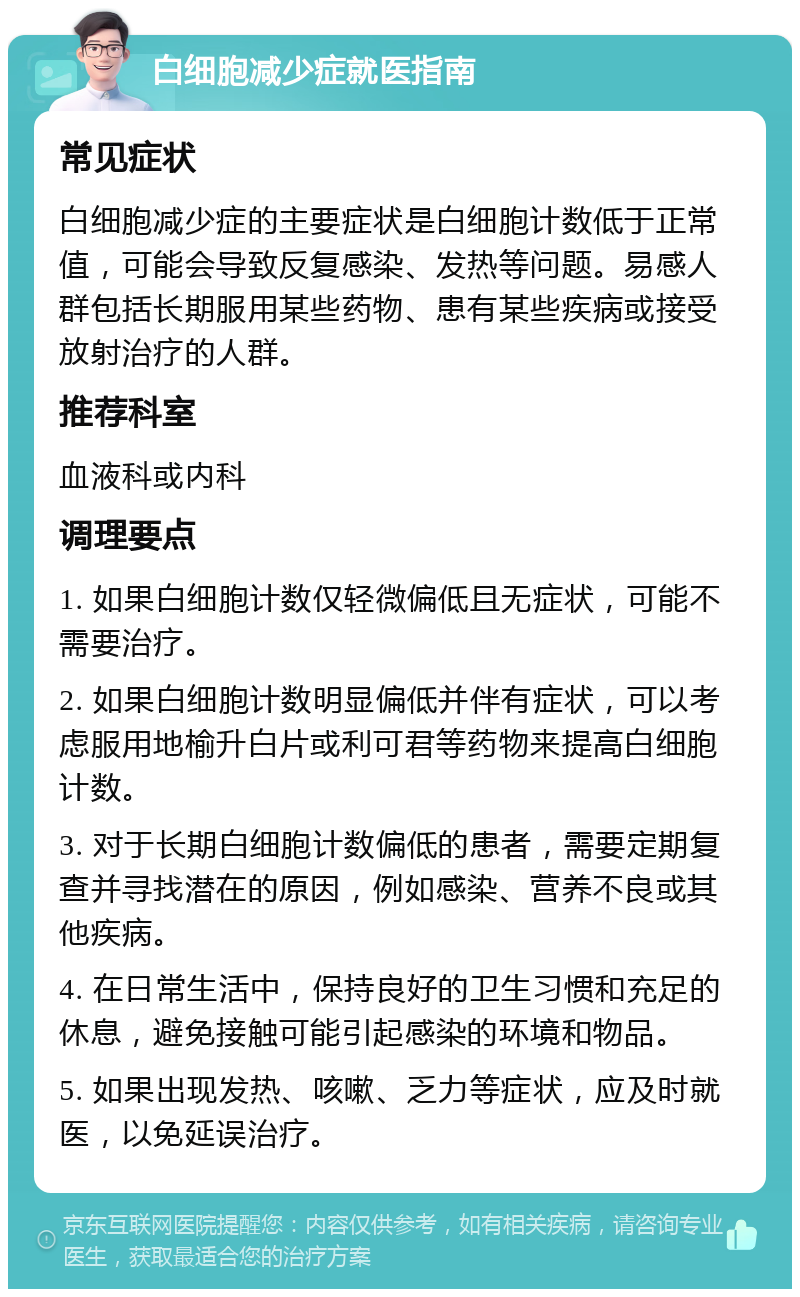 白细胞减少症就医指南 常见症状 白细胞减少症的主要症状是白细胞计数低于正常值，可能会导致反复感染、发热等问题。易感人群包括长期服用某些药物、患有某些疾病或接受放射治疗的人群。 推荐科室 血液科或内科 调理要点 1. 如果白细胞计数仅轻微偏低且无症状，可能不需要治疗。 2. 如果白细胞计数明显偏低并伴有症状，可以考虑服用地榆升白片或利可君等药物来提高白细胞计数。 3. 对于长期白细胞计数偏低的患者，需要定期复查并寻找潜在的原因，例如感染、营养不良或其他疾病。 4. 在日常生活中，保持良好的卫生习惯和充足的休息，避免接触可能引起感染的环境和物品。 5. 如果出现发热、咳嗽、乏力等症状，应及时就医，以免延误治疗。