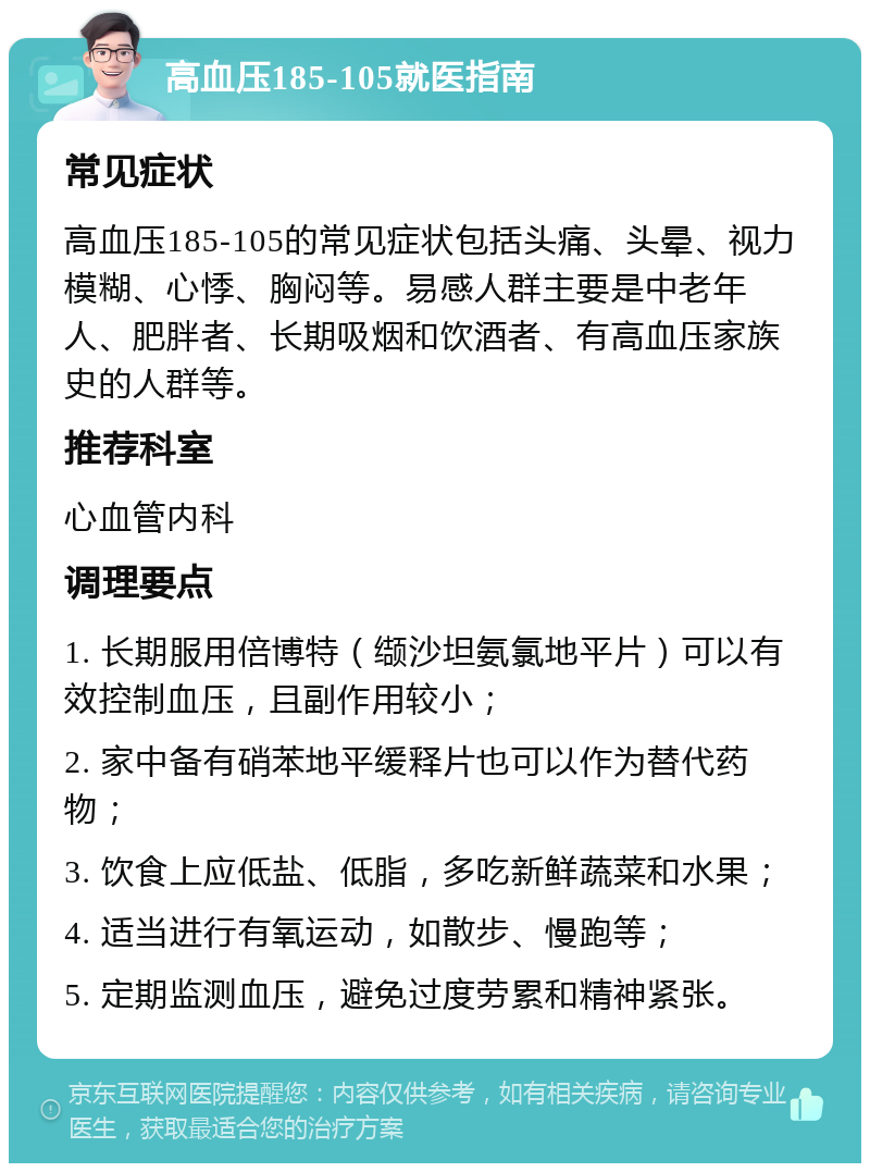 高血压185-105就医指南 常见症状 高血压185-105的常见症状包括头痛、头晕、视力模糊、心悸、胸闷等。易感人群主要是中老年人、肥胖者、长期吸烟和饮酒者、有高血压家族史的人群等。 推荐科室 心血管内科 调理要点 1. 长期服用倍博特（缬沙坦氨氯地平片）可以有效控制血压，且副作用较小； 2. 家中备有硝苯地平缓释片也可以作为替代药物； 3. 饮食上应低盐、低脂，多吃新鲜蔬菜和水果； 4. 适当进行有氧运动，如散步、慢跑等； 5. 定期监测血压，避免过度劳累和精神紧张。