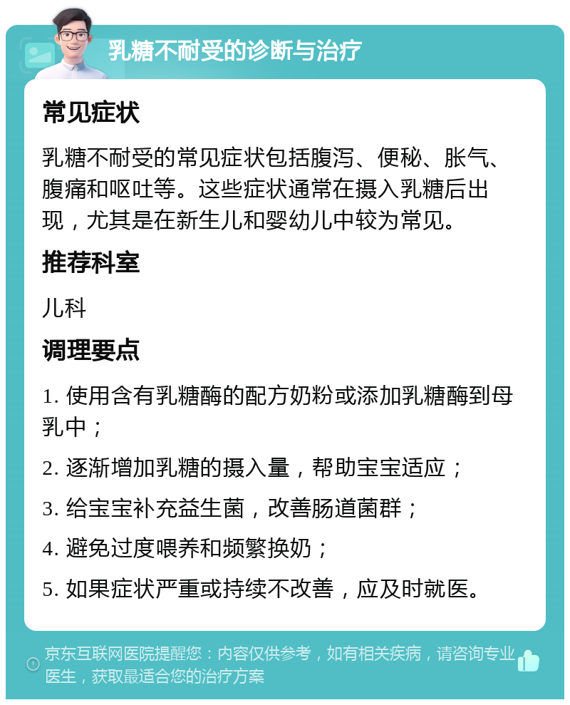 乳糖不耐受的诊断与治疗 常见症状 乳糖不耐受的常见症状包括腹泻、便秘、胀气、腹痛和呕吐等。这些症状通常在摄入乳糖后出现，尤其是在新生儿和婴幼儿中较为常见。 推荐科室 儿科 调理要点 1. 使用含有乳糖酶的配方奶粉或添加乳糖酶到母乳中； 2. 逐渐增加乳糖的摄入量，帮助宝宝适应； 3. 给宝宝补充益生菌，改善肠道菌群； 4. 避免过度喂养和频繁换奶； 5. 如果症状严重或持续不改善，应及时就医。