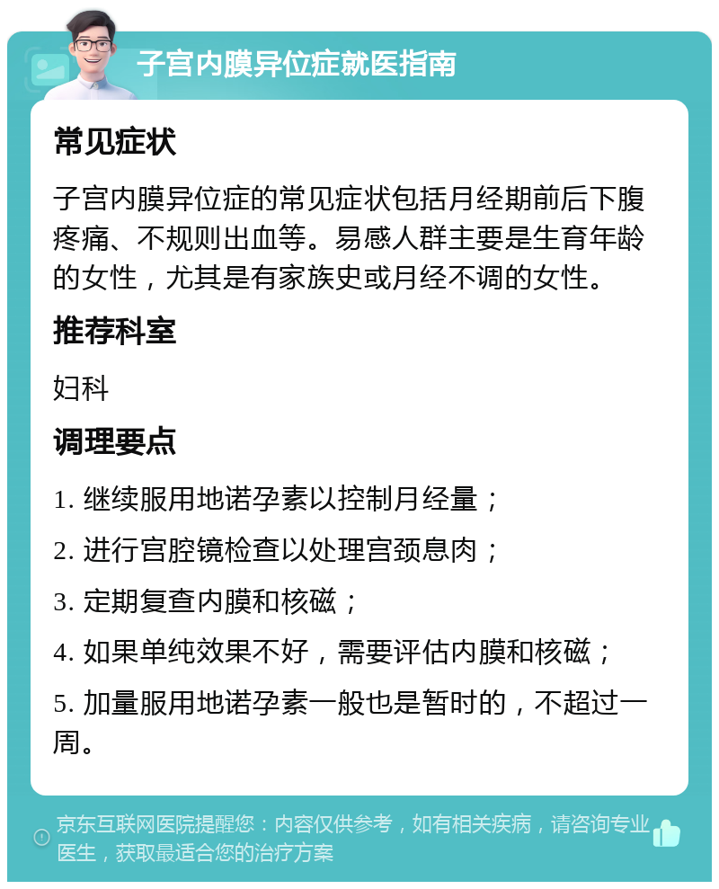 子宫内膜异位症就医指南 常见症状 子宫内膜异位症的常见症状包括月经期前后下腹疼痛、不规则出血等。易感人群主要是生育年龄的女性，尤其是有家族史或月经不调的女性。 推荐科室 妇科 调理要点 1. 继续服用地诺孕素以控制月经量； 2. 进行宫腔镜检查以处理宫颈息肉； 3. 定期复查内膜和核磁； 4. 如果单纯效果不好，需要评估内膜和核磁； 5. 加量服用地诺孕素一般也是暂时的，不超过一周。