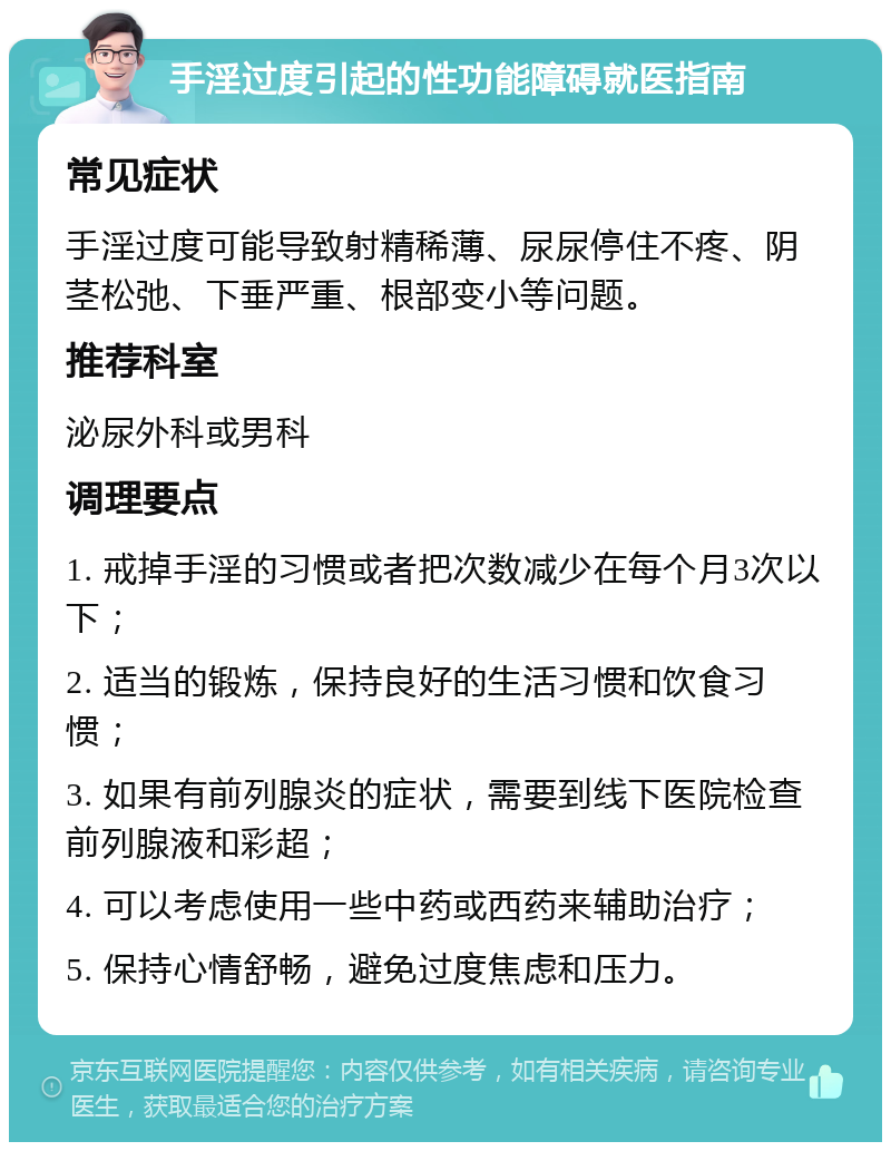 手淫过度引起的性功能障碍就医指南 常见症状 手淫过度可能导致射精稀薄、尿尿停住不疼、阴茎松弛、下垂严重、根部变小等问题。 推荐科室 泌尿外科或男科 调理要点 1. 戒掉手淫的习惯或者把次数减少在每个月3次以下； 2. 适当的锻炼，保持良好的生活习惯和饮食习惯； 3. 如果有前列腺炎的症状，需要到线下医院检查前列腺液和彩超； 4. 可以考虑使用一些中药或西药来辅助治疗； 5. 保持心情舒畅，避免过度焦虑和压力。