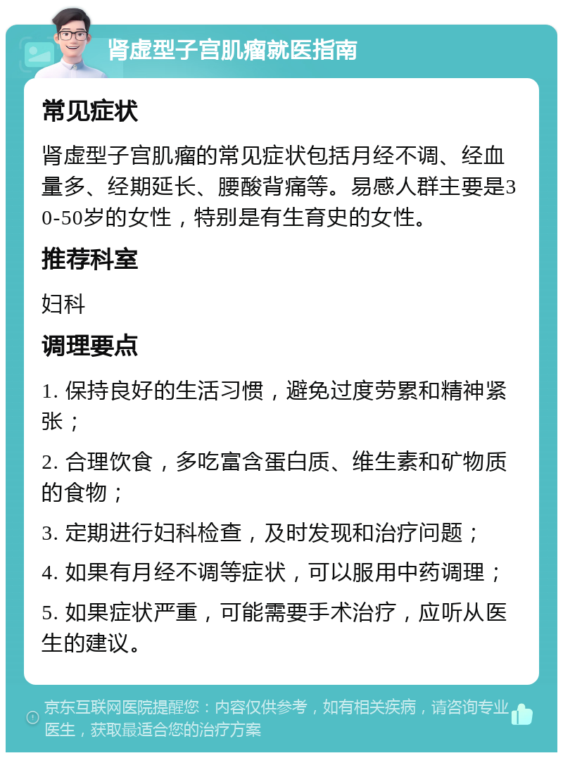 肾虚型子宫肌瘤就医指南 常见症状 肾虚型子宫肌瘤的常见症状包括月经不调、经血量多、经期延长、腰酸背痛等。易感人群主要是30-50岁的女性，特别是有生育史的女性。 推荐科室 妇科 调理要点 1. 保持良好的生活习惯，避免过度劳累和精神紧张； 2. 合理饮食，多吃富含蛋白质、维生素和矿物质的食物； 3. 定期进行妇科检查，及时发现和治疗问题； 4. 如果有月经不调等症状，可以服用中药调理； 5. 如果症状严重，可能需要手术治疗，应听从医生的建议。