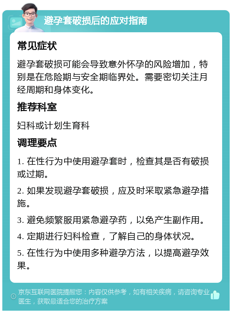 避孕套破损后的应对指南 常见症状 避孕套破损可能会导致意外怀孕的风险增加，特别是在危险期与安全期临界处。需要密切关注月经周期和身体变化。 推荐科室 妇科或计划生育科 调理要点 1. 在性行为中使用避孕套时，检查其是否有破损或过期。 2. 如果发现避孕套破损，应及时采取紧急避孕措施。 3. 避免频繁服用紧急避孕药，以免产生副作用。 4. 定期进行妇科检查，了解自己的身体状况。 5. 在性行为中使用多种避孕方法，以提高避孕效果。