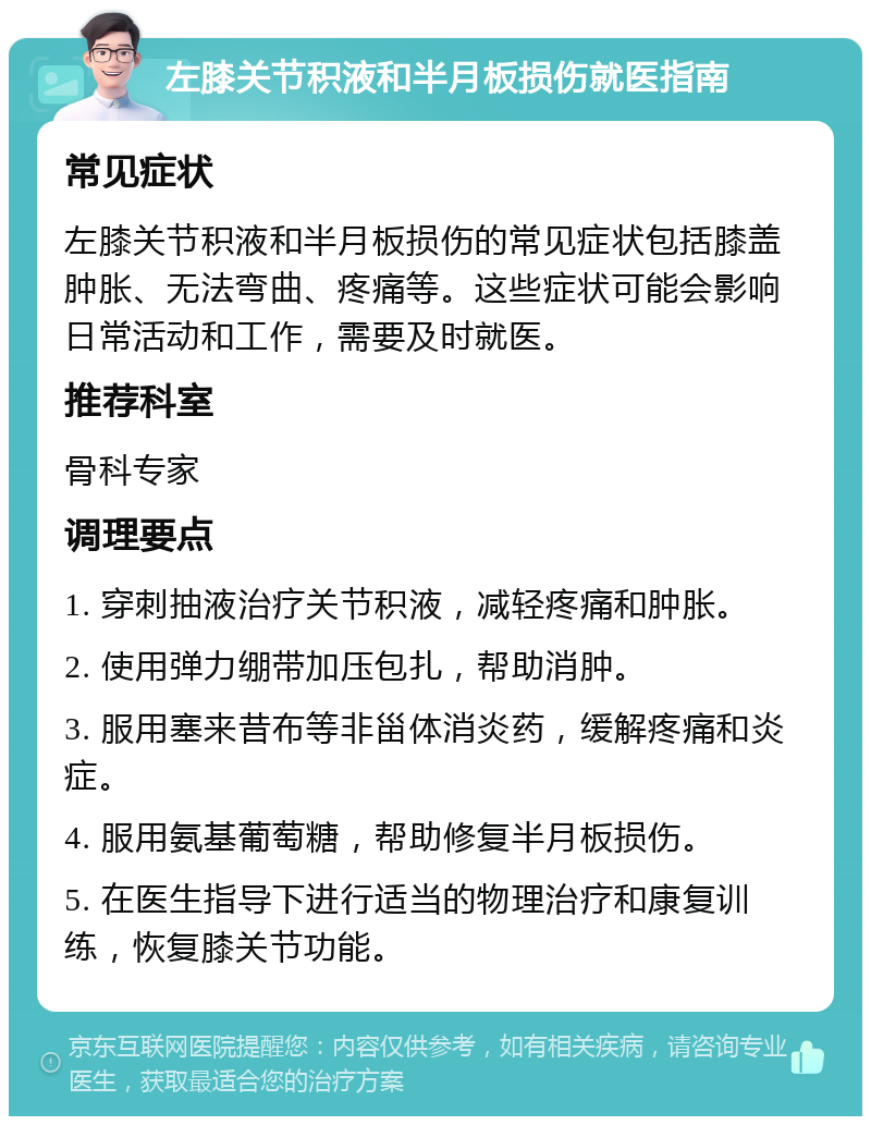 左膝关节积液和半月板损伤就医指南 常见症状 左膝关节积液和半月板损伤的常见症状包括膝盖肿胀、无法弯曲、疼痛等。这些症状可能会影响日常活动和工作，需要及时就医。 推荐科室 骨科专家 调理要点 1. 穿刺抽液治疗关节积液，减轻疼痛和肿胀。 2. 使用弹力绷带加压包扎，帮助消肿。 3. 服用塞来昔布等非甾体消炎药，缓解疼痛和炎症。 4. 服用氨基葡萄糖，帮助修复半月板损伤。 5. 在医生指导下进行适当的物理治疗和康复训练，恢复膝关节功能。