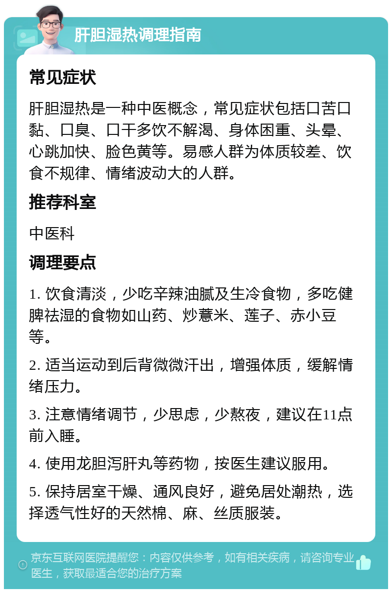 肝胆湿热调理指南 常见症状 肝胆湿热是一种中医概念，常见症状包括口苦口黏、口臭、口干多饮不解渴、身体困重、头晕、心跳加快、脸色黄等。易感人群为体质较差、饮食不规律、情绪波动大的人群。 推荐科室 中医科 调理要点 1. 饮食清淡，少吃辛辣油腻及生冷食物，多吃健脾祛湿的食物如山药、炒薏米、莲子、赤小豆等。 2. 适当运动到后背微微汗出，增强体质，缓解情绪压力。 3. 注意情绪调节，少思虑，少熬夜，建议在11点前入睡。 4. 使用龙胆泻肝丸等药物，按医生建议服用。 5. 保持居室干燥、通风良好，避免居处潮热，选择透气性好的天然棉、麻、丝质服装。