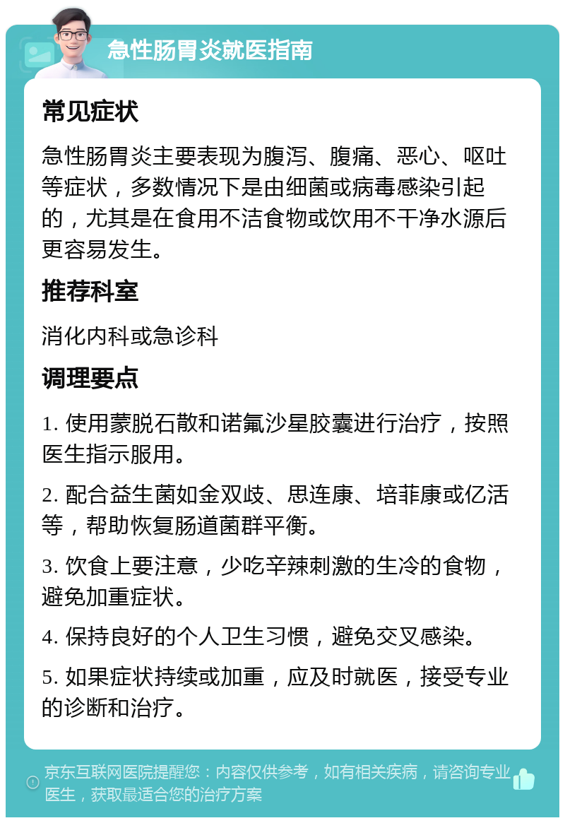 急性肠胃炎就医指南 常见症状 急性肠胃炎主要表现为腹泻、腹痛、恶心、呕吐等症状，多数情况下是由细菌或病毒感染引起的，尤其是在食用不洁食物或饮用不干净水源后更容易发生。 推荐科室 消化内科或急诊科 调理要点 1. 使用蒙脱石散和诺氟沙星胶囊进行治疗，按照医生指示服用。 2. 配合益生菌如金双歧、思连康、培菲康或亿活等，帮助恢复肠道菌群平衡。 3. 饮食上要注意，少吃辛辣刺激的生冷的食物，避免加重症状。 4. 保持良好的个人卫生习惯，避免交叉感染。 5. 如果症状持续或加重，应及时就医，接受专业的诊断和治疗。