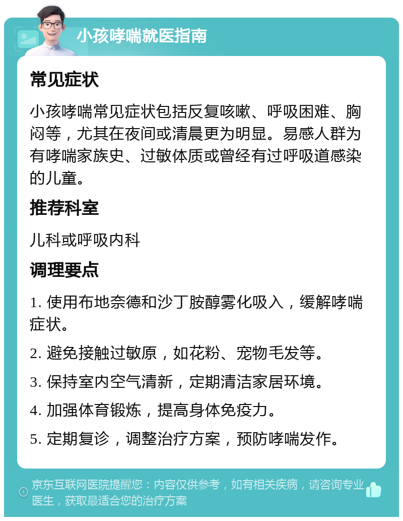 小孩哮喘就医指南 常见症状 小孩哮喘常见症状包括反复咳嗽、呼吸困难、胸闷等，尤其在夜间或清晨更为明显。易感人群为有哮喘家族史、过敏体质或曾经有过呼吸道感染的儿童。 推荐科室 儿科或呼吸内科 调理要点 1. 使用布地奈德和沙丁胺醇雾化吸入，缓解哮喘症状。 2. 避免接触过敏原，如花粉、宠物毛发等。 3. 保持室内空气清新，定期清洁家居环境。 4. 加强体育锻炼，提高身体免疫力。 5. 定期复诊，调整治疗方案，预防哮喘发作。