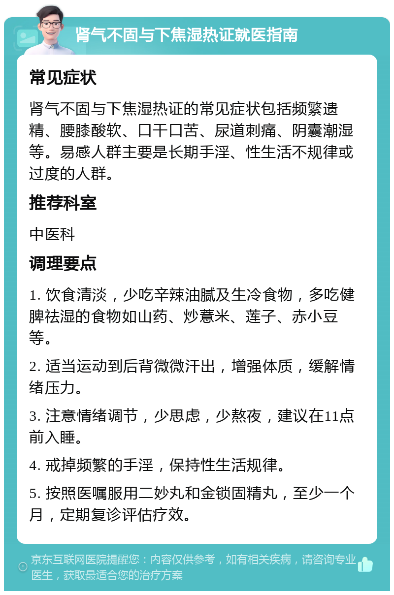 肾气不固与下焦湿热证就医指南 常见症状 肾气不固与下焦湿热证的常见症状包括频繁遗精、腰膝酸软、口干口苦、尿道刺痛、阴囊潮湿等。易感人群主要是长期手淫、性生活不规律或过度的人群。 推荐科室 中医科 调理要点 1. 饮食清淡，少吃辛辣油腻及生冷食物，多吃健脾祛湿的食物如山药、炒薏米、莲子、赤小豆等。 2. 适当运动到后背微微汗出，增强体质，缓解情绪压力。 3. 注意情绪调节，少思虑，少熬夜，建议在11点前入睡。 4. 戒掉频繁的手淫，保持性生活规律。 5. 按照医嘱服用二妙丸和金锁固精丸，至少一个月，定期复诊评估疗效。