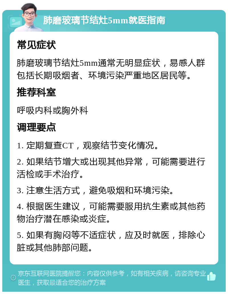 肺磨玻璃节结灶5mm就医指南 常见症状 肺磨玻璃节结灶5mm通常无明显症状，易感人群包括长期吸烟者、环境污染严重地区居民等。 推荐科室 呼吸内科或胸外科 调理要点 1. 定期复查CT，观察结节变化情况。 2. 如果结节增大或出现其他异常，可能需要进行活检或手术治疗。 3. 注意生活方式，避免吸烟和环境污染。 4. 根据医生建议，可能需要服用抗生素或其他药物治疗潜在感染或炎症。 5. 如果有胸闷等不适症状，应及时就医，排除心脏或其他肺部问题。