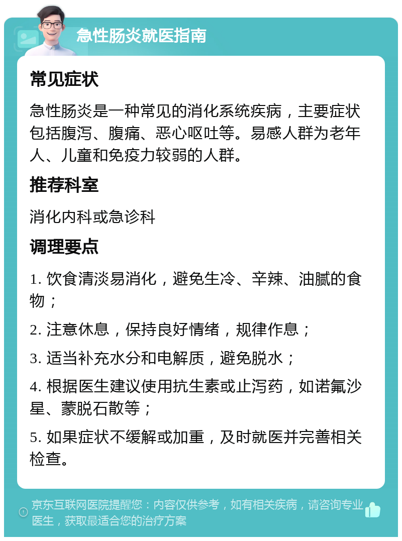 急性肠炎就医指南 常见症状 急性肠炎是一种常见的消化系统疾病，主要症状包括腹泻、腹痛、恶心呕吐等。易感人群为老年人、儿童和免疫力较弱的人群。 推荐科室 消化内科或急诊科 调理要点 1. 饮食清淡易消化，避免生冷、辛辣、油腻的食物； 2. 注意休息，保持良好情绪，规律作息； 3. 适当补充水分和电解质，避免脱水； 4. 根据医生建议使用抗生素或止泻药，如诺氟沙星、蒙脱石散等； 5. 如果症状不缓解或加重，及时就医并完善相关检查。