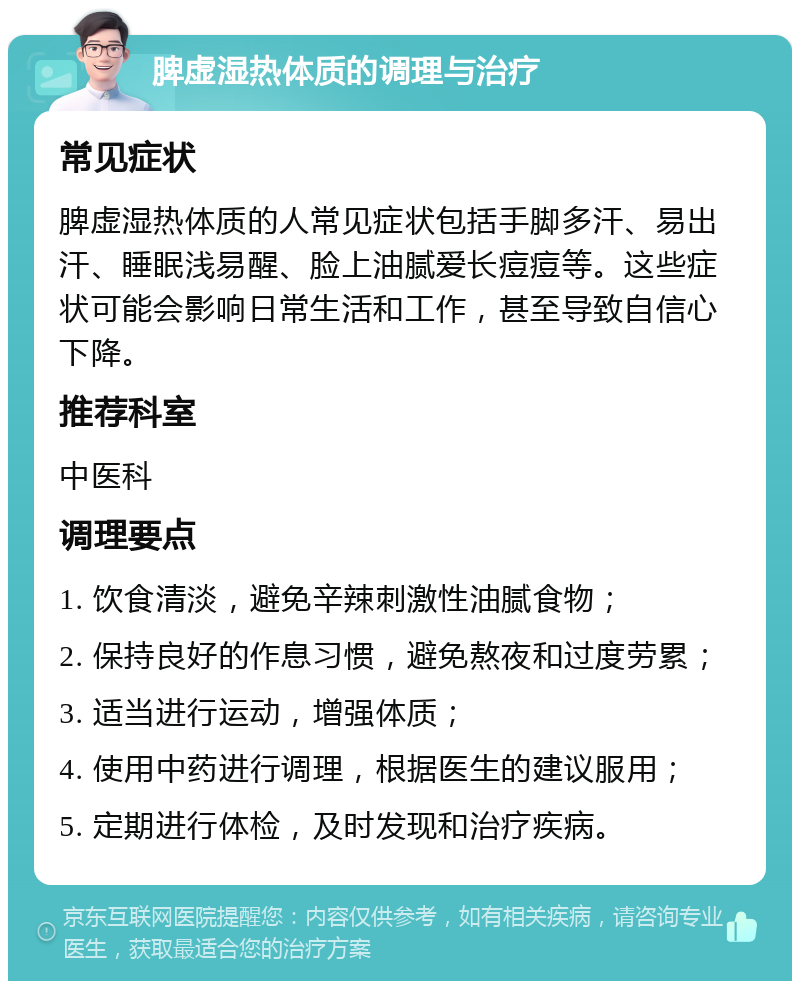 脾虚湿热体质的调理与治疗 常见症状 脾虚湿热体质的人常见症状包括手脚多汗、易出汗、睡眠浅易醒、脸上油腻爱长痘痘等。这些症状可能会影响日常生活和工作，甚至导致自信心下降。 推荐科室 中医科 调理要点 1. 饮食清淡，避免辛辣刺激性油腻食物； 2. 保持良好的作息习惯，避免熬夜和过度劳累； 3. 适当进行运动，增强体质； 4. 使用中药进行调理，根据医生的建议服用； 5. 定期进行体检，及时发现和治疗疾病。