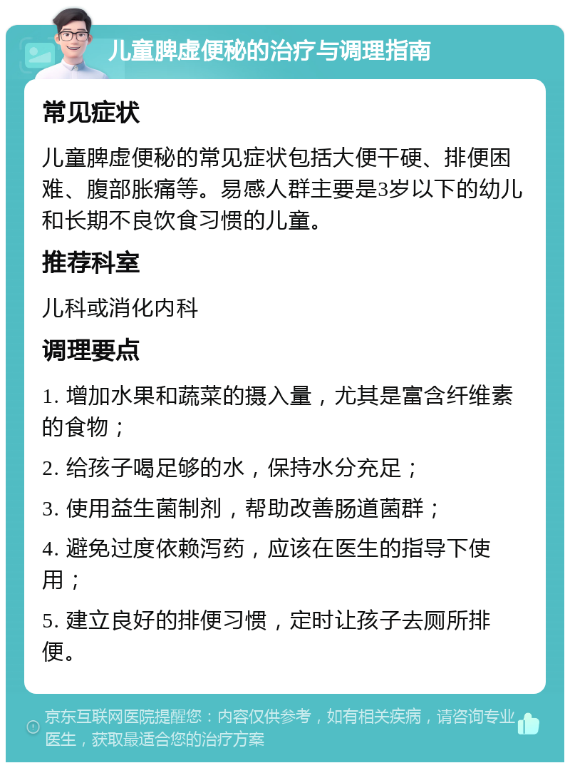 儿童脾虚便秘的治疗与调理指南 常见症状 儿童脾虚便秘的常见症状包括大便干硬、排便困难、腹部胀痛等。易感人群主要是3岁以下的幼儿和长期不良饮食习惯的儿童。 推荐科室 儿科或消化内科 调理要点 1. 增加水果和蔬菜的摄入量，尤其是富含纤维素的食物； 2. 给孩子喝足够的水，保持水分充足； 3. 使用益生菌制剂，帮助改善肠道菌群； 4. 避免过度依赖泻药，应该在医生的指导下使用； 5. 建立良好的排便习惯，定时让孩子去厕所排便。