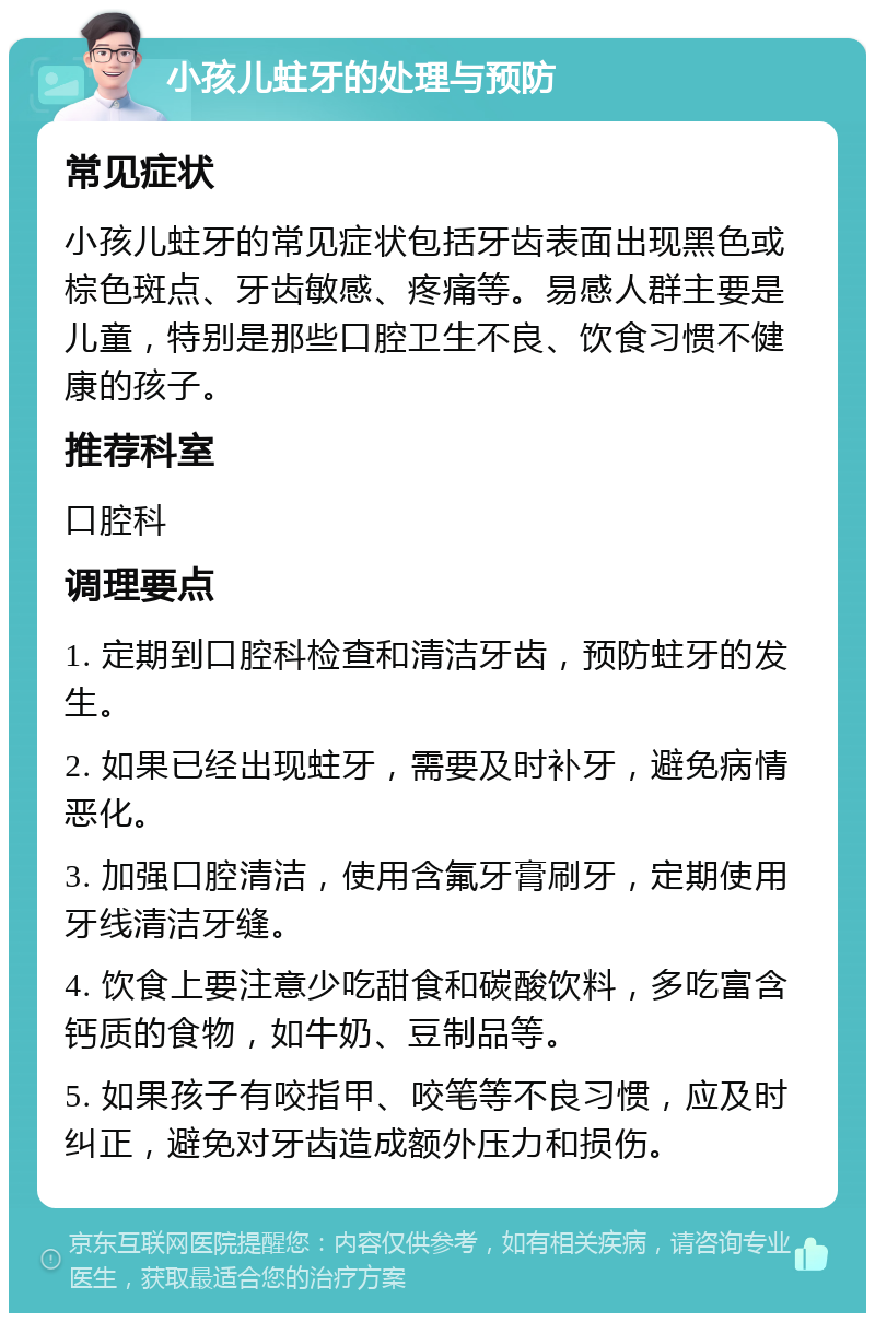 小孩儿蛀牙的处理与预防 常见症状 小孩儿蛀牙的常见症状包括牙齿表面出现黑色或棕色斑点、牙齿敏感、疼痛等。易感人群主要是儿童，特别是那些口腔卫生不良、饮食习惯不健康的孩子。 推荐科室 口腔科 调理要点 1. 定期到口腔科检查和清洁牙齿，预防蛀牙的发生。 2. 如果已经出现蛀牙，需要及时补牙，避免病情恶化。 3. 加强口腔清洁，使用含氟牙膏刷牙，定期使用牙线清洁牙缝。 4. 饮食上要注意少吃甜食和碳酸饮料，多吃富含钙质的食物，如牛奶、豆制品等。 5. 如果孩子有咬指甲、咬笔等不良习惯，应及时纠正，避免对牙齿造成额外压力和损伤。