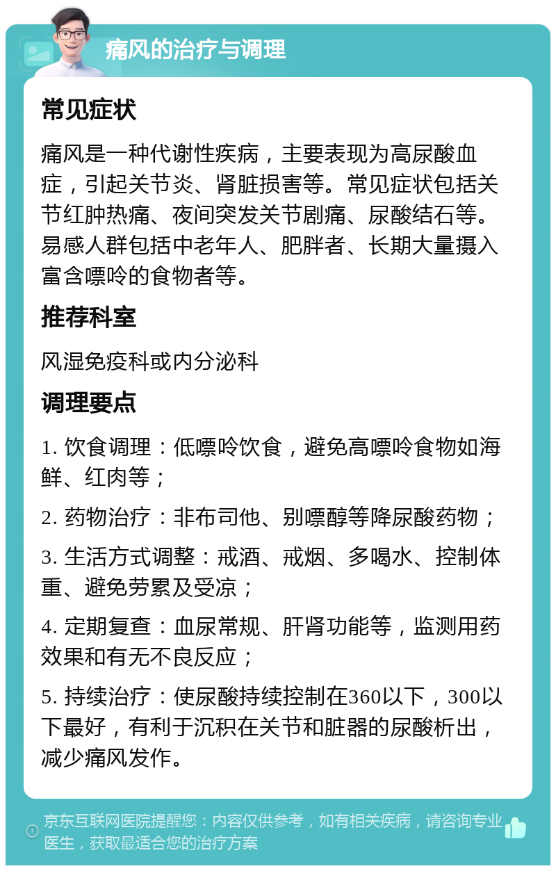 痛风的治疗与调理 常见症状 痛风是一种代谢性疾病，主要表现为高尿酸血症，引起关节炎、肾脏损害等。常见症状包括关节红肿热痛、夜间突发关节剧痛、尿酸结石等。易感人群包括中老年人、肥胖者、长期大量摄入富含嘌呤的食物者等。 推荐科室 风湿免疫科或内分泌科 调理要点 1. 饮食调理：低嘌呤饮食，避免高嘌呤食物如海鲜、红肉等； 2. 药物治疗：非布司他、别嘌醇等降尿酸药物； 3. 生活方式调整：戒酒、戒烟、多喝水、控制体重、避免劳累及受凉； 4. 定期复查：血尿常规、肝肾功能等，监测用药效果和有无不良反应； 5. 持续治疗：使尿酸持续控制在360以下，300以下最好，有利于沉积在关节和脏器的尿酸析出，减少痛风发作。