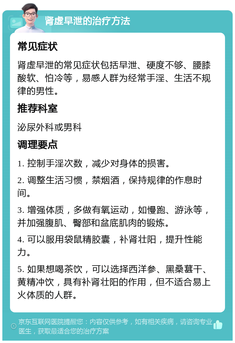 肾虚早泄的治疗方法 常见症状 肾虚早泄的常见症状包括早泄、硬度不够、腰膝酸软、怕冷等，易感人群为经常手淫、生活不规律的男性。 推荐科室 泌尿外科或男科 调理要点 1. 控制手淫次数，减少对身体的损害。 2. 调整生活习惯，禁烟酒，保持规律的作息时间。 3. 增强体质，多做有氧运动，如慢跑、游泳等，并加强腹肌、臀部和盆底肌肉的锻炼。 4. 可以服用袋鼠精胶囊，补肾壮阳，提升性能力。 5. 如果想喝茶饮，可以选择西洋参、黑桑葚干、黄精冲饮，具有补肾壮阳的作用，但不适合易上火体质的人群。