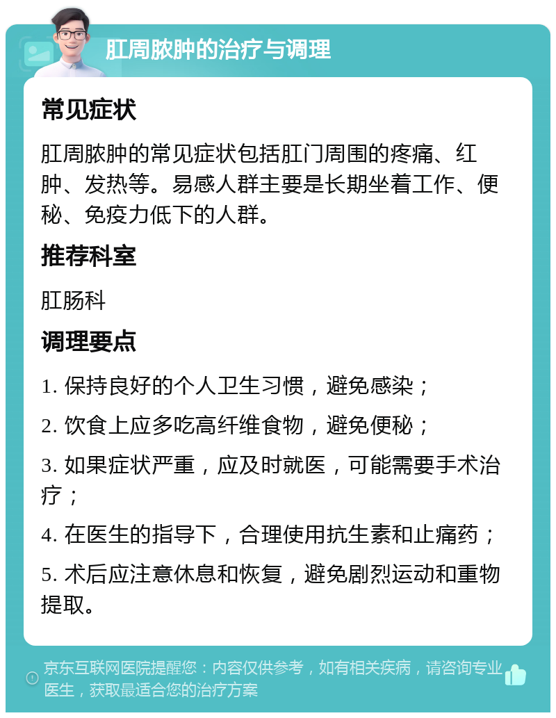 肛周脓肿的治疗与调理 常见症状 肛周脓肿的常见症状包括肛门周围的疼痛、红肿、发热等。易感人群主要是长期坐着工作、便秘、免疫力低下的人群。 推荐科室 肛肠科 调理要点 1. 保持良好的个人卫生习惯，避免感染； 2. 饮食上应多吃高纤维食物，避免便秘； 3. 如果症状严重，应及时就医，可能需要手术治疗； 4. 在医生的指导下，合理使用抗生素和止痛药； 5. 术后应注意休息和恢复，避免剧烈运动和重物提取。