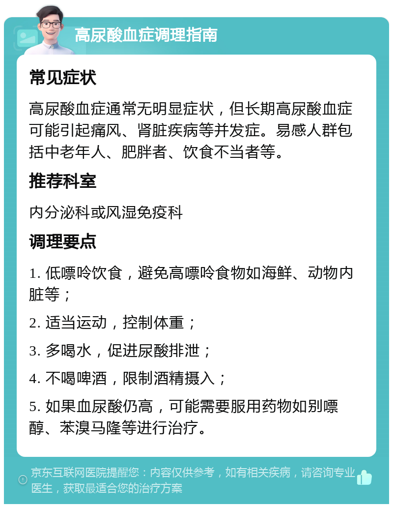 高尿酸血症调理指南 常见症状 高尿酸血症通常无明显症状，但长期高尿酸血症可能引起痛风、肾脏疾病等并发症。易感人群包括中老年人、肥胖者、饮食不当者等。 推荐科室 内分泌科或风湿免疫科 调理要点 1. 低嘌呤饮食，避免高嘌呤食物如海鲜、动物内脏等； 2. 适当运动，控制体重； 3. 多喝水，促进尿酸排泄； 4. 不喝啤酒，限制酒精摄入； 5. 如果血尿酸仍高，可能需要服用药物如别嘌醇、苯溴马隆等进行治疗。