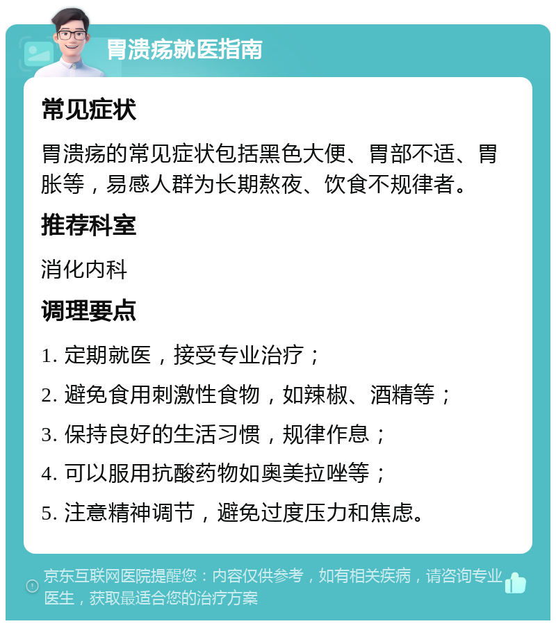 胃溃疡就医指南 常见症状 胃溃疡的常见症状包括黑色大便、胃部不适、胃胀等，易感人群为长期熬夜、饮食不规律者。 推荐科室 消化内科 调理要点 1. 定期就医，接受专业治疗； 2. 避免食用刺激性食物，如辣椒、酒精等； 3. 保持良好的生活习惯，规律作息； 4. 可以服用抗酸药物如奥美拉唑等； 5. 注意精神调节，避免过度压力和焦虑。