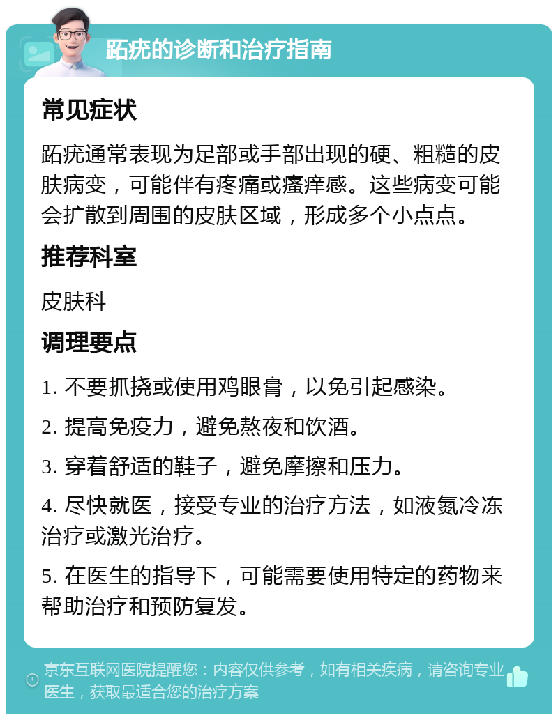 跖疣的诊断和治疗指南 常见症状 跖疣通常表现为足部或手部出现的硬、粗糙的皮肤病变，可能伴有疼痛或瘙痒感。这些病变可能会扩散到周围的皮肤区域，形成多个小点点。 推荐科室 皮肤科 调理要点 1. 不要抓挠或使用鸡眼膏，以免引起感染。 2. 提高免疫力，避免熬夜和饮酒。 3. 穿着舒适的鞋子，避免摩擦和压力。 4. 尽快就医，接受专业的治疗方法，如液氮冷冻治疗或激光治疗。 5. 在医生的指导下，可能需要使用特定的药物来帮助治疗和预防复发。