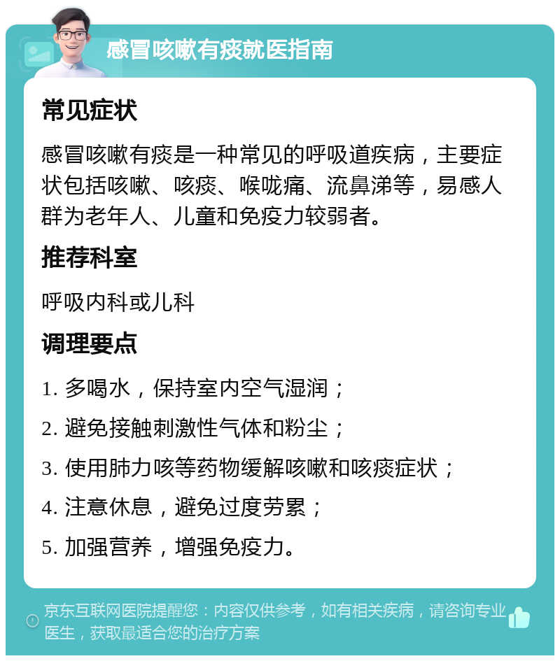 感冒咳嗽有痰就医指南 常见症状 感冒咳嗽有痰是一种常见的呼吸道疾病，主要症状包括咳嗽、咳痰、喉咙痛、流鼻涕等，易感人群为老年人、儿童和免疫力较弱者。 推荐科室 呼吸内科或儿科 调理要点 1. 多喝水，保持室内空气湿润； 2. 避免接触刺激性气体和粉尘； 3. 使用肺力咳等药物缓解咳嗽和咳痰症状； 4. 注意休息，避免过度劳累； 5. 加强营养，增强免疫力。