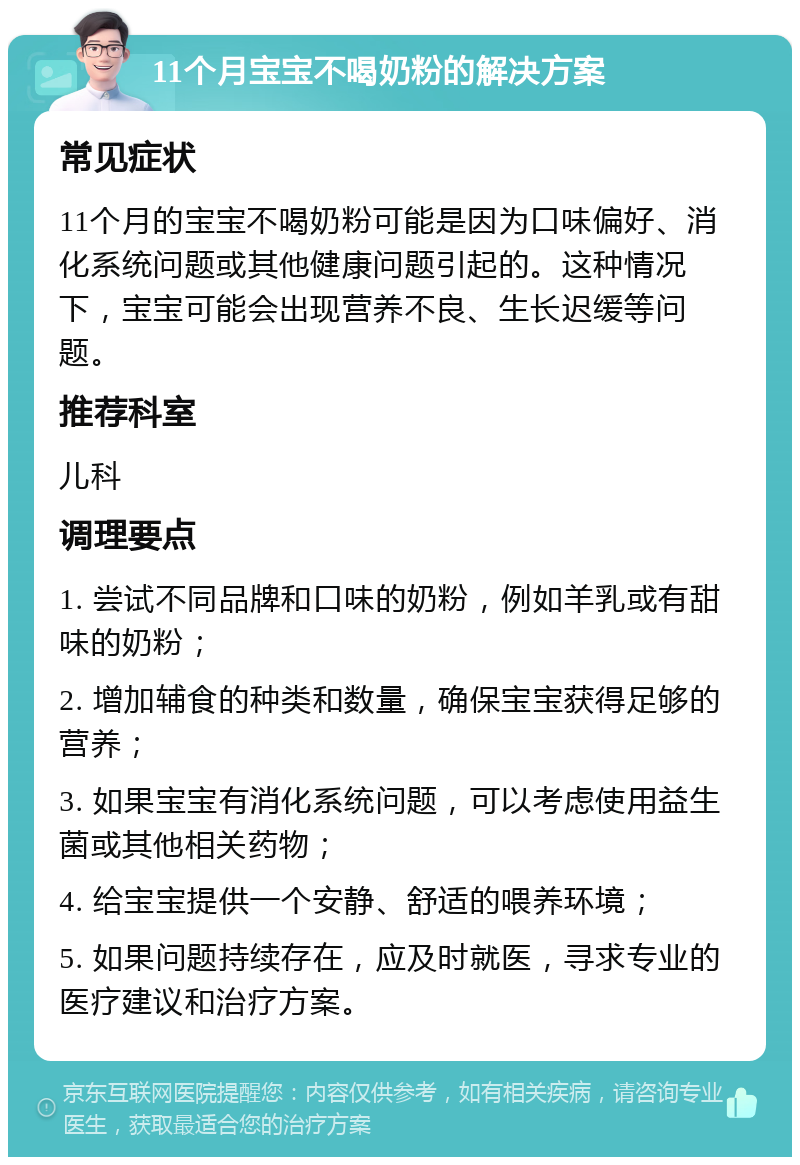 11个月宝宝不喝奶粉的解决方案 常见症状 11个月的宝宝不喝奶粉可能是因为口味偏好、消化系统问题或其他健康问题引起的。这种情况下，宝宝可能会出现营养不良、生长迟缓等问题。 推荐科室 儿科 调理要点 1. 尝试不同品牌和口味的奶粉，例如羊乳或有甜味的奶粉； 2. 增加辅食的种类和数量，确保宝宝获得足够的营养； 3. 如果宝宝有消化系统问题，可以考虑使用益生菌或其他相关药物； 4. 给宝宝提供一个安静、舒适的喂养环境； 5. 如果问题持续存在，应及时就医，寻求专业的医疗建议和治疗方案。