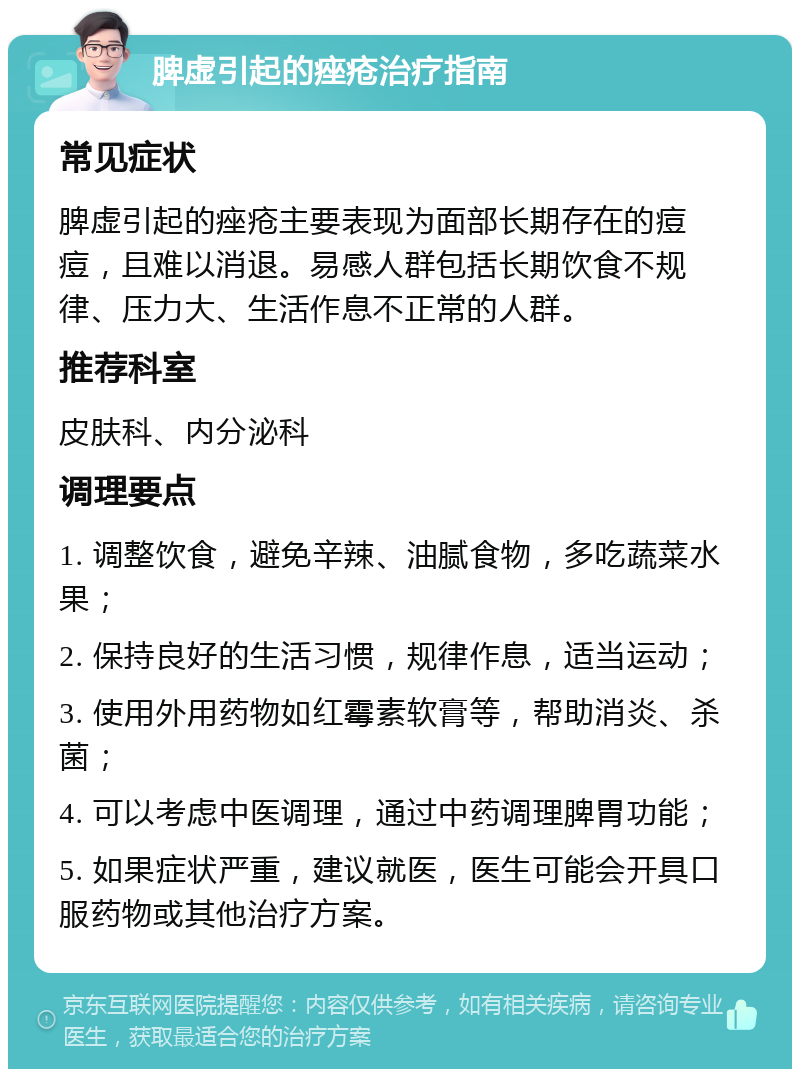 脾虚引起的痤疮治疗指南 常见症状 脾虚引起的痤疮主要表现为面部长期存在的痘痘，且难以消退。易感人群包括长期饮食不规律、压力大、生活作息不正常的人群。 推荐科室 皮肤科、内分泌科 调理要点 1. 调整饮食，避免辛辣、油腻食物，多吃蔬菜水果； 2. 保持良好的生活习惯，规律作息，适当运动； 3. 使用外用药物如红霉素软膏等，帮助消炎、杀菌； 4. 可以考虑中医调理，通过中药调理脾胃功能； 5. 如果症状严重，建议就医，医生可能会开具口服药物或其他治疗方案。