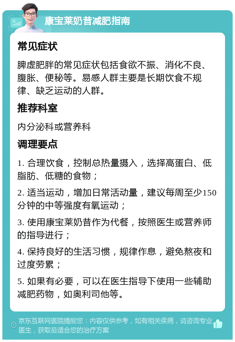 康宝莱奶昔减肥指南 常见症状 脾虚肥胖的常见症状包括食欲不振、消化不良、腹胀、便秘等。易感人群主要是长期饮食不规律、缺乏运动的人群。 推荐科室 内分泌科或营养科 调理要点 1. 合理饮食，控制总热量摄入，选择高蛋白、低脂肪、低糖的食物； 2. 适当运动，增加日常活动量，建议每周至少150分钟的中等强度有氧运动； 3. 使用康宝莱奶昔作为代餐，按照医生或营养师的指导进行； 4. 保持良好的生活习惯，规律作息，避免熬夜和过度劳累； 5. 如果有必要，可以在医生指导下使用一些辅助减肥药物，如奥利司他等。