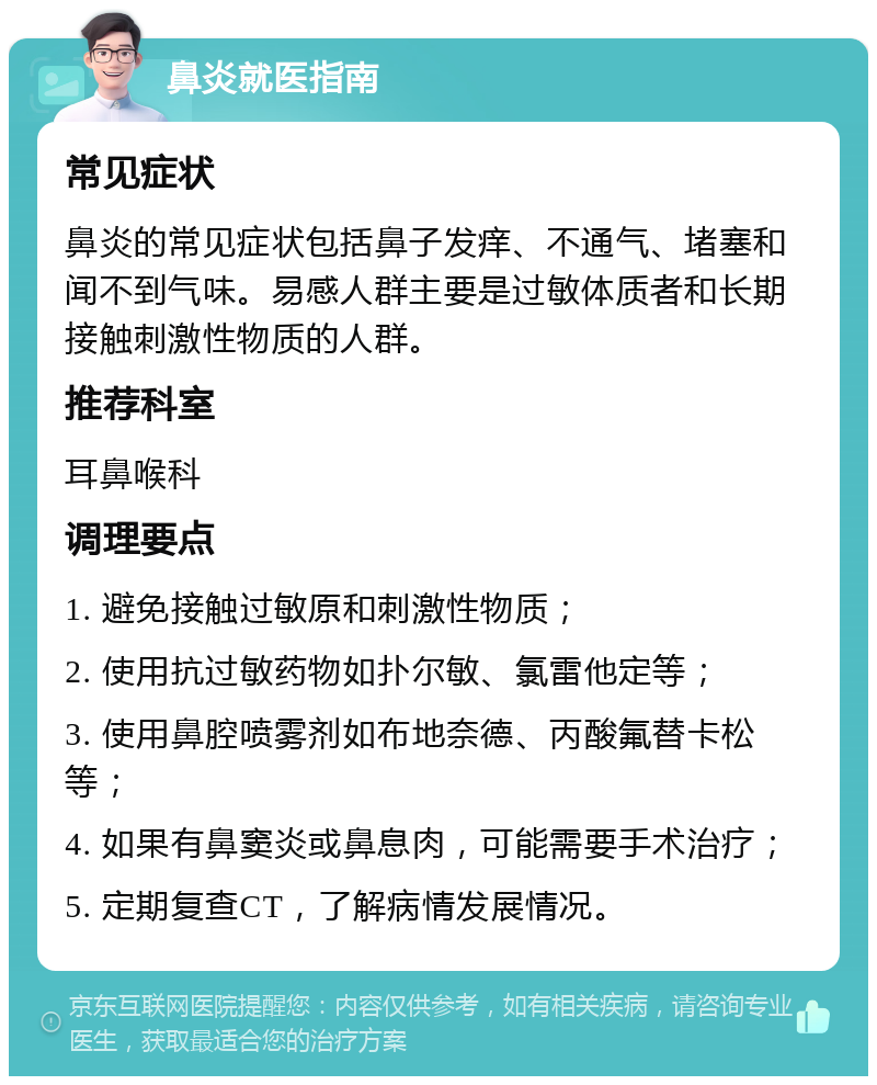 鼻炎就医指南 常见症状 鼻炎的常见症状包括鼻子发痒、不通气、堵塞和闻不到气味。易感人群主要是过敏体质者和长期接触刺激性物质的人群。 推荐科室 耳鼻喉科 调理要点 1. 避免接触过敏原和刺激性物质； 2. 使用抗过敏药物如扑尔敏、氯雷他定等； 3. 使用鼻腔喷雾剂如布地奈德、丙酸氟替卡松等； 4. 如果有鼻窦炎或鼻息肉，可能需要手术治疗； 5. 定期复查CT，了解病情发展情况。