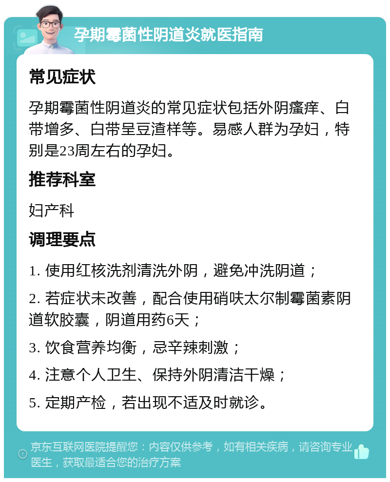 孕期霉菌性阴道炎就医指南 常见症状 孕期霉菌性阴道炎的常见症状包括外阴瘙痒、白带增多、白带呈豆渣样等。易感人群为孕妇，特别是23周左右的孕妇。 推荐科室 妇产科 调理要点 1. 使用红核洗剂清洗外阴，避免冲洗阴道； 2. 若症状未改善，配合使用硝呋太尔制霉菌素阴道软胶囊，阴道用药6天； 3. 饮食营养均衡，忌辛辣刺激； 4. 注意个人卫生、保持外阴清洁干燥； 5. 定期产检，若出现不适及时就诊。