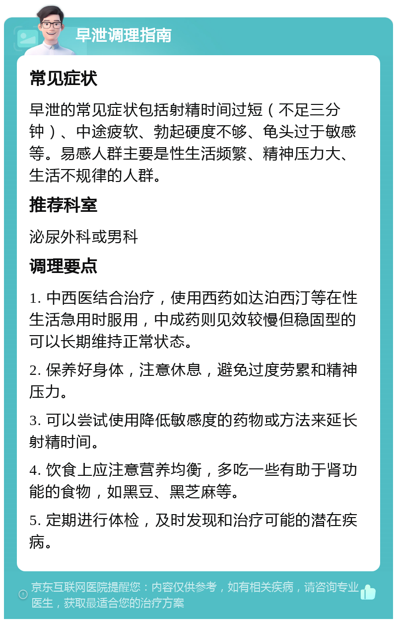 早泄调理指南 常见症状 早泄的常见症状包括射精时间过短（不足三分钟）、中途疲软、勃起硬度不够、龟头过于敏感等。易感人群主要是性生活频繁、精神压力大、生活不规律的人群。 推荐科室 泌尿外科或男科 调理要点 1. 中西医结合治疗，使用西药如达泊西汀等在性生活急用时服用，中成药则见效较慢但稳固型的可以长期维持正常状态。 2. 保养好身体，注意休息，避免过度劳累和精神压力。 3. 可以尝试使用降低敏感度的药物或方法来延长射精时间。 4. 饮食上应注意营养均衡，多吃一些有助于肾功能的食物，如黑豆、黑芝麻等。 5. 定期进行体检，及时发现和治疗可能的潜在疾病。