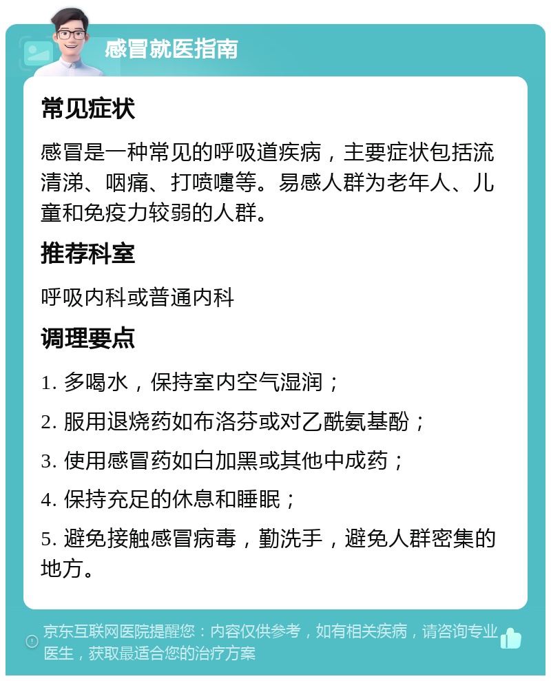 感冒就医指南 常见症状 感冒是一种常见的呼吸道疾病，主要症状包括流清涕、咽痛、打喷嚏等。易感人群为老年人、儿童和免疫力较弱的人群。 推荐科室 呼吸内科或普通内科 调理要点 1. 多喝水，保持室内空气湿润； 2. 服用退烧药如布洛芬或对乙酰氨基酚； 3. 使用感冒药如白加黑或其他中成药； 4. 保持充足的休息和睡眠； 5. 避免接触感冒病毒，勤洗手，避免人群密集的地方。